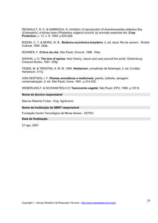 REGNAULT, R. C. & HAMRAOUI, A. Inhibition of reproduction of Acanthoscelides obtectus Say
(Coleoptera), a kidney bean (Phaseolus vulgaris) bruchid, by aromatic essential oils. Crop
Protection. v. 13, n. 8, 1994. p.624-628.

RIZZINI, C. T. & MORS, W. B. Botânica econômica brasileira. 2. ed. atual. Rio de Janeiro: Âmbito
Cultural, 1995. 248p.

ROHMER, F. O livro do chá. São Paulo: Ground, 1986. 164p.

SWAHN, J. O. The lore of spices: their history, nature and uses around the world. Gothenburg:
Crescent Books, 1991. 208p.

TESKE, M. & TRENTINI, A. M. M. 1995. Herbarium: compêndio de fitoterapia. 2. ed. Curitiba:
Herbarium. 317p.

VON HERTWIG, I. F. Plantas aromáticas e medicinais: plantio, colheita, secagem,
comercialização. 2. ed. São Paulo: Ícone, 1991. p.314-325.

WEBERLING,F. & SCHWANTES,H.O. Taxionomia vegetal. São Paulo: EPU, 1986. p.107-8.

Nome do técnico responsável

Marcos Roberto Furlan - Eng. Agrônomo

Nome da Instituição do SBRT responsável
Fundação Centro Tecnológico de Minas Gerais - CETEC
Data de finalização

27 ago. 2007




                                                                                                29
Copyright © - Serviço Brasileiro de Respostas Técnicas - http://www.respostatecnica.org.br
 