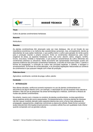 DOSSIÊ TÉCNICO


Título

Cultivo de plantas condimentares herbáceas

Assunto

Horticultura

Resumo

As plantas condimentícias têm alcançado cada vez mais destaque, não só em função de sua
importância econômica e na melhoria das características sensoriais, mas, principalmente, devido às
descobertas de suas ações medicinais, o que justifica tanto o cultivo para geração de renda quanto
para a produção visando o próprio consumo. Entre os condimentos destacam-se, pela menor
exigência de áreas, as espécies herbáceas como, tais como: alecrim, sálvia, orégano, tomilho,
funcho, erva-doce, hortelãs e manjericões, e que possuem características de cultivo diferentes dos
condimentos arbóreos ou arbustivos. Neste documento são apresentadas informações quanto aos
aspectos botânicos dos principais condimentos herbáceos, a escolha do local para cultivo, o plantio e
formas de propagação, a condução do cultivo das principais espécies, a colheita, a secagem e
armazenamento, as formas de comercialização, e as principais legislações relacionadas ao comércio
de condimentos e que possuem relação com a fase de produção.

Palavras-chave

Agricultura; condimento; controle de praga; cultivo; plantio

Conteúdo

1   INTRODUÇÃO

Nas últimas décadas, verifica-se aumento expressivo no uso de plantas condimentares em
decorrência de alguns fatores como, por exemplo, a valorização do uso de produtos mais naturais e
também o fato de que as pesquisas nas áreas farmacológicas e médicas, confirmam a eficácia de
muitas das plantas condimentares.

No entanto, mesmo com o impulso no comércio de plantas condimentares, na área agronômica
essas espécies ainda são pouco pesquisadas. Conseqüentemente, inúmeras plantas de interesse
não têm sequer recebido atenção sobre aspectos básicos tais como a forma mais adequada de
propagação, espaçamentos, exigências nutricionais ou época de colheita. Desta forma o produtor
acaba descobrindo informações empiricamente e o produto colhido fica com qualidade muito inferior
quando comparado com as grandes culturas.




                                                                                                    3
Copyright © - Serviço Brasileiro de Respostas Técnicas - http://www.respostatecnica.org.br
 