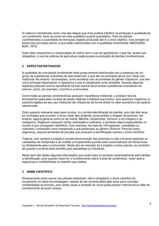O cultivo é considerado como uma das etapas que mais poderá interferir na produção e qualidade de
um condimento, tanto do ponto de vista qualitativo quanto quantitativo. Para as plantas
condimentares a quantidade da biomassa vegetal produzida não é o único objetivo, mas também os
teores dos princípios ativos, e que estão relacionados com a qualidade condimentar (MADUEÑO
BOX, 1973).

Outro fator importante é a necessidade do cultivo sem o uso de agrotóxicos, o que faz, quase que
obrigatório, o uso de práticas da agricultura orgânica para a produção de plantas condimentares.


2   ASPECTOS BOTANICOS

A qualidade de uma planta condimentar está quase sempre relacionada com a presença de um
grupo de substâncias chamadas de óleo essencial, e que são os princípios ativos com vasto uso
medicinal. No entanto, há exceções, como acontece com as pimentas do gênero Capsicum, que tem
como principal responsável, a capsaicina e que é classificada como alcalóide. Quando algumas
espécies possuem aroma semelhante há boa chance de encontrar substâncias aromáticas em
comum, como, por exemplo, o funcho e a erva-doce.

Como todas as plantas condimentícias possuem importância medicinal, o produtor terá de
acompanhar pesquisas na área de saúde relativas à espécie que produz, pois aspectos negativos ou
positivos ligados ao seu uso medicinal irão influenciar de forma direta no valor econômico da espécie
selecionada.

Outro aspecto relevante para quem produz, é a correta identificação da plantas, pois não são raras
as confusões que ocorrem, e erros neste item poderão comprometer a imagem do produtor. No
entanto, alguns gêneros como os da menta, Mentha; manjericões, Ocimum; e do orégano e da
manjerona, Origanum; possuem várias variedades e cultivares, e somente alguns especialistas no
mundo é que conseguem identificar. Com exemplo, há mais de 100 espécies, variedades ou
cultivares; conhecidos como manjericão e que pertencem ao gênero Ocimum. Para ter maior
segurança, adquira sementes de pacotes que possuem a identificação usando o nome científico.

Todavia, nem sempre é exigida a correta denominação das pimentas ou das inúmeras espécies ou
variedades de manjericão e de hortelã; principalmente quando será comercializado em feiras livres
ou diretamente para o consumidor. Neste tipo de mercado só é exigido o nome popular, ao contrário
de quando o produto será vendido para atacadistas ou indústrias.

Neste item são dadas algumas informações que serão úteis ao produtor essencialmente para facilitar
a identificação, pois quando maior for o conhecimento sobre a área de condimento, maior será a
segurança e confiabilidade no trabalho que realiza.


3   NOME CIENTÍFICO

Diversamente como ocorre nas plantas medicinais, não é obrigatório o nome científico do
condimento no rótulo da embalagem, apesar de ser recomendado pelo autor para conceder
confiabilidade ao produto, pois certas vezes a omissão do nome pode parecer intencional ou falta de
conhecimento de quem produz.




                                                                                                     4
Copyright © - Serviço Brasileiro de Respostas Técnicas - http://www.respostatecnica.org.br
 