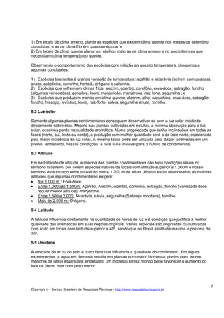 1) Em locais de clima ameno, plante as espécies que exigem clima quente nos meses de setembro
ou outubro e as de clima frio em qualquer época; e
2) Em locais de clima quente plante em abril ou maio as de clima ameno e no ano inteiro as que
necessitam clima temperado ou quente.

Observando o comportamento das espécies com relação ao quesito temperatura, chegamos a
algumas conclusões:

1) Espécies tolerantes à grande variação de temperatura: açafrão e alcarávia (sofrem com geadas),
aneto, cebolinha, cominho, hortelã, orégano e salsinha;
2) Espécies que sofrem em climas frios: alecrim, coentro, cerefólio, erva-doce, estragão, funcho
(algumas variedades), gengibre, louro, manjericão, manjerona, raiz forte, segurelha ; e
3) Espécies que produzem menos em clima quente: alecrim, alho, capuchina, erva-doce, estragão,
funcho, hissopo, levístico, louro, raiz-forte, sálvia, segurelha anual, tomilho.

5.2 Luz solar

Somente algumas plantas condimentares conseguem desenvolver-se sem a luz solar incidindo
diretamente sobre elas. Mesmo nas plantas cultivadas em estufas, a mínima obstrução para a luz
solar, ocasiona perda na qualidade aromática. Numa propriedade que tenha inclinações em todas as
faces (norte, sul, leste ou oeste), a produção com melhor qualidade será a da face norte, ocasionada
pela maior incidência da luz solar. A mesma tática pode ser utilizada para dispor jardineiras em um
prédio, entretanto, nessas condições a face sul é inviável para o cultivo de condimentos.

5.3 Altitude

Em se tratando de altitude, a maioria das plantas condimentares não teria condições ideais no
território brasileiro, por serem espécies nativas de locais com altitude superior a 1.000m e nosso
território está situado entre o nível do mar e 1.200 m de altura. Abaixo estão relacionadas as maiores
altitudes que algumas condimentares exigem:
• Até 1.000 m : Erva-doce.
• Entre 1.000 até 1.500m: Açafrão, Alecrim, coentro, cominho, estragão, funcho (variedade doce
     requer menor altitude), manjerona.
• Entre 1.500 e 2.000: Alcarávia, sálvia, segurelha (Satureja montana), tomilho.
• Mais de 2.000 m: Orégano.

5.4 Latitude

A latitude influencia diretamente na quantidade de horas de luz e é condição que justifica a melhor
qualidade das aromáticas em suas regiões originais. Várias espécies são originadas ou cultivadas
com êxito em locais com latitude superior a 40º, sendo que no Brasil a latitude máxima é próxima de
35º.

5.5 Umidade

A umidade do ar ou do solo é outro fator que influencia a qualidade do condimento. Em alguns
experimentos, a água em demasia resulta em plantas com maior biomassa, porém com teores
menores de óleos essenciais; entretanto, um modesto stress hídrico pode favorecer o aumento do
teor de óleos, mas com peso menor.




                                                                                                      9
Copyright © - Serviço Brasileiro de Respostas Técnicas - http://www.respostatecnica.org.br
 