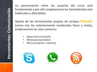 Herramientas:Comunicación
La comunicación entre los usuarios del curso será
fundamental y por ello emplearemos las herramientas más
habituales y difundidas.
Aparte de las herramientas propias de campus Moodle
(como son los anteriormente nombrados foros y chats),
emplearemos las más comunes:
• Skype (comunicación)
• Whatsaap (quedadas)
• RSS (suscripción a noticias)
 