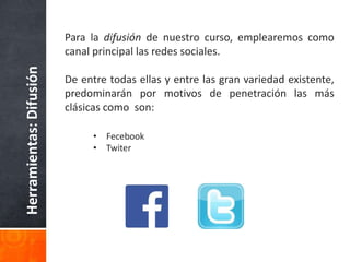 Herramientas:Difusión Para la difusión de nuestro curso, emplearemos como
canal principal las redes sociales.
De entre todas ellas y entre las gran variedad existente,
predominarán por motivos de penetración las más
clásicas como son:
• Fecebook
• Twiter
 