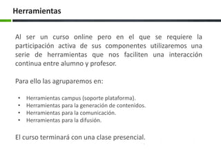 Herramientas
Al ser un curso online pero en el que se requiere la
participación activa de sus componentes utilizaremos una
serie de herramientas que nos faciliten una interacción
continua entre alumno y profesor.
Para ello las agruparemos en:
• Herramientas campus (soporte plataforma).
• Herramientas para la generación de contenidos.
• Herramientas para la comunicación.
• Herramientas para la difusión.
El curso terminará con una clase presencial.
 