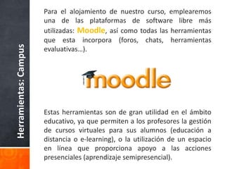 Herramientas:Campus
Para el alojamiento de nuestro curso, emplearemos
una de las plataformas de software libre más
utilizadas: Moodle, así como todas las herramientas
que esta incorpora (foros, chats, herramientas
evaluativas…).
Estas herramientas son de gran utilidad en el ámbito
educativo, ya que permiten a los profesores la gestión
de cursos virtuales para sus alumnos (educación a
distancia o e-learning), o la utilización de un espacio
en línea que proporciona apoyo a las acciones
presenciales (aprendizaje semipresencial).
 
