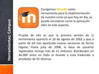 Prueba de ello es que la primera versión de la
herramienta apareció el 20 de agosto de 2002 y que a
partir de allí han aparecido nuevas versiones de forma
regular. Hasta julio de 2008, la base de usuarios
registrados incluye más de 21 millones, distribuidos en
46.000 sitios en todo el mundo y está traducido a
alrededor de 91 idiomas.
Herramientas:Campus Escogemos Moodle como
herramienta para la implementación
de nuestro curso ya que hoy en día, se
puede considerar como la aplicación
líder en este aspecto.
 