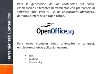 Herramientas:Contenidos
Para la generación de los contenidos del curso,
emplearemos diferentes herramientas con preferencia al
software libre. Para el uso de aplicaciones ofimáticas,
daremos preferencia a Open Office.
Para otros montajes (más orientados a campus),
emplearemos otras aplicaciones como:
• Jclic
• Youtube
• ExeLearning
 