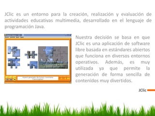JClic
JClic es un entorno para la creación, realización y evaluación de
actividades educativas multimedia, desarrollado en el lenguaje de
programación Java.
Nuestra decisión se basa en que
JClic es una aplicación de software
libre basada en estándares abiertos
que funciona en diversos entornos
operativos. Además, es muy
utilizada ya que permite la
generación de forma sencilla de
contenidos muy divertidos.
 