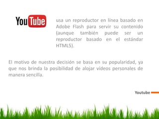 Youtube
El motivo de nuestra decisión se basa en su popularidad, ya
que nos brinda la posibilidad de alojar vídeos personales de
manera sencilla.
usa un reproductor en línea basado en
Adobe Flash para servir su contenido
(aunque también puede ser un
reproductor basado en el estándar
HTML5).
 