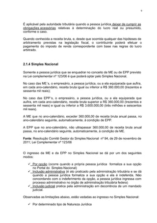 9 
É aplicável pela autoridade tributária quando a pessoa jurídica deixar de cumprir as 
obrigações acessórias relativas à determinação do lucro real ou presumido, 
conforme o caso. 
Quando conhecida a receita bruta, e, desde que ocorrida qualquer das hipóteses de 
arbitramento previstas na legislação fiscal, o contribuinte poderá efetuar o 
pagamento do imposto de renda correspondente com base nas regras do lucro 
arbitrado. 
2.1.4 Simples Nacional 
Somente a pessoa jurídica que se enquadrar no conceito de ME ou de EPP previsto 
na Lei complementar nº 123/06 é que poderá optar pelo Simples Nacional. 
No caso das ME´s, o empresário, a pessoa jurídica, ou a ela equiparada que aufira, 
em cada ano-calendário, receita bruta igual ou inferior a R$ 360.000,00 (trezentos e 
sessenta mil reais); 
No caso das EPP´s, o empresário, a pessoa jurídica, ou a ela equiparada que 
aufira, em cada ano-calendário, receita bruta superior a R$ 360.000,00 (trezentos e 
sessenta mil reais) e igual ou inferior a R$ 3.600.000,00 (três milhões e seiscentos 
mil reais). 
A ME que no ano-calendário, exceder 360.000,00 de receita bruta anual passa, no 
ano-calendário seguinte, automaticamente, à condição de EPP. 
A EPP que no ano-calendário, não ultrapassar 360.000,00 de receita bruta anual 
passa, no ano-calendário seguinte, automaticamente, à condição de ME. 
Fonte: Resolução Comitê Gestor do Simples Nacional nº 94, de 29 de novembro de 
2011; Lei Complementar nº 123/06 
O ingresso da ME e da EPP no Simples Nacional se dá por um dos seguintes 
modos: 
 Por opção (ocorre quando a própria pessoa jurídica formaliza a sua opção 
no Portal do Simples Nacional) 
 Inclusão administrativa (é ato praticado pela administração tributária e se dá 
quando a pessoa jurídica formaliza a sua opção e ela é indeferida. Não 
concordando com o indeferimento da opção, a pessoa jurídica ingressa com 
processo administrativo no órgão de administração tributária federa) 
 Inclusão judicial pratica pela administração em decorrência de um mandado 
judicial. 
Observadas as limitações abaixo, estão vedadas ao ingresso no Simples Nacional: 
 Por determinado tipo de Natureza Jurídica 
 