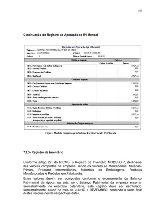 107 
Continuação do Registro de Apuração de IPI Mensal 
Figura: Modelo Impresso pelo Sistema Escrita Fiscal : G5 Phoenix 
7.2.3- Registro de Inventário 
Conforme artigo 221 do RICMS, o Registro de Inventário MODELO 7, destina-se 
aos valores compostos na empresa, sendo os valores de Mercadorias, Matérias- 
Primas, Produtos Intermediários, Materiais de Embalagens, Produtos 
Manufaturados e Produtos em Fabricação. 
Estes valores devem ser compostos conforme o encerramento do Balanço 
Patrimonial da época, ou seja, se o Balanço Patrimonial da empresa encerrar 
semestralmente no exercício calendário, este registro deve ser escriturado 
semestralmente, sendo no mês de JUNHO e DEZEMBRO, contendo o saldo final 
destes valores nestas respectivas datas. 
 