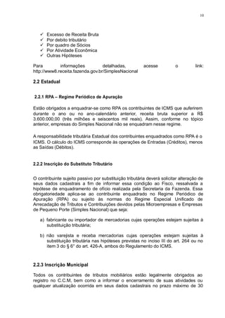 10 
 Excesso de Receita Bruta 
 Por debito tributário 
 Por quadro de Sócios 
 Por Atividade Econômica 
 Outras Hipóteses 
Para informações detalhadas, acesse o link: 
http://www8.receita.fazenda.gov.br/SimplesNacional 
2.2 Estadual 
2.2.1 RPA – Regime Periódico de Apuração 
Estão obrigados a enquadrar-se como RPA os contribuintes de ICMS que auferirem 
durante o ano ou no ano-calendário anterior, receita bruta superior a R$ 
3.600.000,00 (três milhões e seiscentos mil reais). Assim, conforme no tópico 
anterior, empresas do Simples Nacional não se enquadram nesse regime. 
A responsabilidade tributária Estadual dos contribuintes enquadrados como RPA é o 
ICMS. O cálculo do ICMS corresponde às operações de Entradas (Créditos), menos 
as Saídas (Débitos). 
2.2.2 Inscrição do Substituto Tributário 
O contribuinte sujeito passivo por substituição tributária deverá solicitar alteração de 
seus dados cadastrais a fim de informar essa condição ao Fisco, ressalvada a 
hipótese de enquadramento de ofício realizada pela Secretaria da Fazenda. Essa 
obrigatoriedade aplica-se ao contribuinte enquadrado no Regime Periódico de 
Apuração (RPA) ou sujeito às normas do Regime Especial Unificado de 
Arrecadação de Tributos e Contribuições devidos pelas Microempresas e Empresas 
de Pequeno Porte (Simples Nacional) que seja: 
a) fabricante ou importador de mercadorias cujas operações estejam sujeitas à 
substituição tributária; 
b) não varejista e receba mercadorias cujas operações estejam sujeitas à 
substituição tributária nas hipóteses previstas no inciso III do art. 264 ou no 
item 3 do § 6° do art. 426-A, ambos do Regulamento do ICMS. 
2.2.3 Inscrição Municipal 
Todos os contribuintes de tributos mobiliários estão legalmente obrigados ao 
registro no C.C.M, bem como a informar o encerramento de suas atividades ou 
qualquer atualização ocorrida em seus dados cadastrais no prazo máximo de 30 
 