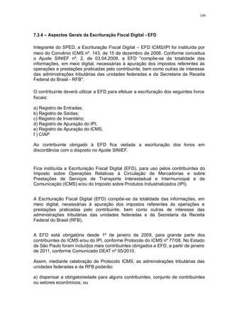 109 
7.3.4 – Aspectos Gerais da Escrituração Fiscal Digital - EFD 
Integrante do SPED, a Escrituração Fiscal Digital – EFD ICMS/IPI foi instituída por 
meio do Convênio ICMS nº. 143, de 15 de dezembro de 2006. Conforme conceitua 
o Ajuste SINIEF nº. 2, de 03.04.2009, a EFD "compõe-se da totalidade das 
informações, em meio digital, necessárias à apuração dos impostos referentes às 
operações e prestações praticadas pelo contribuinte, bem como outras de interesse 
das administrações tributárias das unidades federadas e da Secretaria da Receita 
Federal do Brasil - RFB". 
O contribuinte deverá utilizar a EFD para efetuar a escrituração dos seguintes livros 
fiscais: 
a) Registro de Entradas; 
b) Registro de Saídas; 
c) Registro de Inventário; 
d) Registro de Apuração do IPI; 
e) Registro de Apuração do ICMS. 
f ) CIAP 
Ao contribuinte obrigado à EFD fica vedada a escrituração dos livros em 
discordância com o disposto no Ajuste SINIEF. 
Fica instituída a Escrituração Fiscal Digital (EFD), para uso pelos contribuintes do 
Imposto sobre Operações Relativas à Circulação de Mercadorias e sobre 
Prestações de Serviços de Transporte Interestadual e Intermunicipal e de 
Comunicação (ICMS) e/ou do Imposto sobre Produtos Industrializados (IPI). 
A Escrituração Fiscal Digital (EFD) compõe-se da totalidade das informações, em 
meio digital, necessárias à apuração dos impostos referentes às operações e 
prestações praticadas pelo contribuinte, bem como outras de interesse das 
administrações tributárias das unidades federadas e da Secretaria da Receita 
Federal do Brasil (RFB). 
A EFD está obrigatória desde 1º de janeiro de 2009, para grande parte dos 
contribuintes do ICMS e/ou do IPI, conforme Protocolo do ICMS nº 77/08. No Estado 
de São Paulo foram incluídos mais contribuintes obrigados a EFD, a partir de janeiro 
de 2011, conforme Comunicado DEAT nº 05/2010. 
Assim, mediante celebração de Protocolo ICMS, as administrações tributárias das 
unidades federadas e da RFB poderão: 
a) dispensar a obrigatoriedade para alguns contribuintes, conjunto de contribuintes 
ou setores econômicos; ou 
 