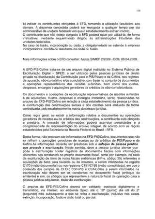 110 
b) indicar os contribuintes obrigados à EFD, tornando a utilização facultativa aos 
demais. A dispensa concedida poderá ser revogada a qualquer tempo por ato 
administrativo da unidade federada em que o estabelecimento estiver inscrito. 
O contribuinte que não esteja obrigado à EFD poderá optar por utilizá-la, de forma 
irretratável, mediante requerimento dirigido às administrações tributárias das 
unidades federadas. 
No caso de fusão, incorporação ou cisão, a obrigatoriedade se estende à empresa 
incorporadora, cindida ou resultante da cisão ou fusão. 
Mais informações sobre o EFD consultar: Ajuste SINIEF 2/2009 - DOU 08.04.2009. 
A EFD-PIS/Cofins trata-se de um arquivo digital instituído no Sistema Publico de 
Escrituração Digital – SPED, a ser utilizado pelas pessoas jurídicas de direito 
privado na escrituração da Contribuição para o PIS/Pasep e da Cofins, nos regimes 
de apuração não-cumulativo e/ou cumulativo, com base no conjunto de documentos 
e operações representativos das receitas auferidas, bem como dos custos, 
despesas, encargos e aquisições geradores de créditos da não-cumulatividade. 
Os documentos e operações da escrituração representativos de receitas auferidas 
e de aquisições, custos, despesas e encargos incorridos, serão relacionadas no 
arquivo da EFD-PIS/Cofins em relação a cada estabelecimento da pessoa jurídica. 
A escrituração das contribuições sociais e dos créditos será efetuada de forma 
centralizada, pelo estabelecimento matriz da pessoa jurídica. 
Como regra geral, se existir a informação relativa a documentos ou operações 
geradoras de receitas ou de créditos das contribuições, o contribuinte está obrigado 
a prestá-la. A omissão de informações poderá acarretar penalidades e a 
obrigatoriedade de reapresentação do arquivo integral, de acordo com as regras 
estabelecidas pela Secretaria da Receita Federal do Brasil - RFB. 
Desta forma, não precisam ser informados na EFD-PIS/Cofins, documentos que não 
se refiram a operações geradoras de receitas ou de créditos de PIS/Pasep e de 
Cofins.As informações deverão ser prestadas sob o enfoque da pessoa jurídica 
que procede a escrituração. Neste sentido, deve a pessoa jurídica atentar que 
pode a escrituração conter registros de documentos fiscais com informações 
diferentes das constantes no próprio documento fiscal, como por exemplo, no caso 
da escrituração de itens de notas fiscais eletrônicas (NF-e, código 55) referentes a 
aquisições de bens para revenda ou de insumos, a serem informadas no registro 
C170 (visão documental) ou nos registros C191/C195 (visão consolidada), em que o 
conteúdo dos campos de CFOP, CST-PIS e CST-Cofins a serem informados na 
escrituração não devem ser os constantes no documento fiscal (enfoque do 
emitente) e sim, os códigos que representem a natureza fiscal da operação para a 
pessoa jurídica adquirente, titular da escrituração. 
O arquivo da EFD-PIS/Cofins deverá ser validado, assinado digitalmente e 
transmitido, via Internet, ao ambiente Sped, até o 10º (quinto) dia útil do 2º 
(segundo) mês subsequente a que se refira a escrituração, inclusive nos casos 
extinção, incorporação, fusão e cisão total ou parcial. 
 