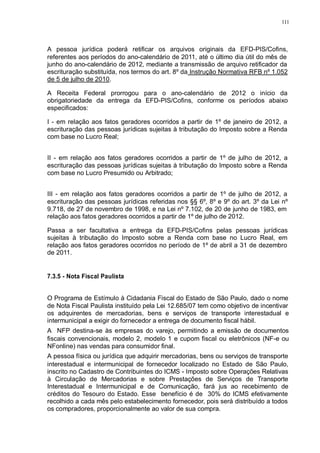 111 
A pessoa jurídica poderá retificar os arquivos originais da EFD-PIS/Cofins, 
referentes aos períodos do ano-calendário de 2011, até o último dia útil do mês de 
junho do ano-calendário de 2012, mediante a transmissão de arquivo retificador da 
escrituração substituída, nos termos do art. 8º da Instrução Normativa RFB nº 1.052 
de 5 de julho de 2010. 
A Receita Federal prorrogou para o ano-calendário de 2012 o início da 
obrigatoriedade da entrega da EFD-PIS/Cofins, conforme os períodos abaixo 
especificados: 
I - em relação aos fatos geradores ocorridos a partir de 1º de janeiro de 2012, a 
escrituração das pessoas jurídicas sujeitas à tributação do Imposto sobre a Renda 
com base no Lucro Real; 
II - em relação aos fatos geradores ocorridos a partir de 1º de julho de 2012, a 
escrituração das pessoas jurídicas sujeitas à tributação do Imposto sobre a Renda 
com base no Lucro Presumido ou Arbitrado; 
III - em relação aos fatos geradores ocorridos a partir de 1º de julho de 2012, a 
escrituração das pessoas jurídicas referidas nos §§ 6º, 8º e 9º do art. 3º da Lei nº 
9.718, de 27 de novembro de 1998, e na Lei nº 7.102, de 20 de junho de 1983, em 
relação aos fatos geradores ocorridos a partir de 1º de julho de 2012. 
Passa a ser facultativa a entrega da EFD-PIS/Cofins pelas pessoas jurídicas 
sujeitas à tributação do Imposto sobre a Renda com base no Lucro Real, em 
relação aos fatos geradores ocorridos no período de 1º de abril a 31 de dezembro 
de 2011. 
7.3.5 - Nota Fiscal Paulista 
O Programa de Estímulo à Cidadania Fiscal do Estado de São Paulo, dado o nome 
de Nota Fiscal Paulista instituído pela Lei 12.685/07 tem como objetivo de incentivar 
os adquirentes de mercadorias, bens e serviços de transporte interestadual e 
intermunicipal a exigir do fornecedor a entrega de documento fiscal hábil. 
A NFP destina-se às empresas do varejo, permitindo a emissão de documentos 
fiscais convencionais, modelo 2, modelo 1 e cupom fiscal ou eletrônicos (NF-e ou 
NFonline) nas vendas para consumidor final. 
A pessoa física ou jurídica que adquirir mercadorias, bens ou serviços de transporte 
interestadual e intermunicipal de fornecedor localizado no Estado de São Paulo, 
inscrito no Cadastro de Contribuintes do ICMS - Imposto sobre Operações Relativas 
à Circulação de Mercadorias e sobre Prestações de Serviços de Transporte 
Interestadual e Intermunicipal e de Comunicação, fará jus ao recebimento de 
créditos do Tesouro do Estado. Esse benefício é de 30% do ICMS efetivamente 
recolhido a cada mês pelo estabelecimento fornecedor, pois será distribuído a todos 
os compradores, proporcionalmente ao valor de sua compra. 
 