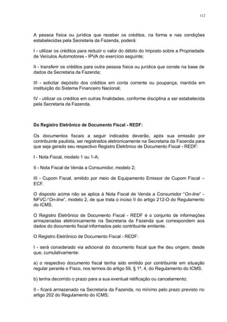112 
A pessoa física ou jurídica que receber os créditos, na forma e nas condições 
estabelecidas pela Secretaria da Fazenda, poderá: 
I - utilizar os créditos para reduzir o valor do débito do Imposto sobre a Propriedade 
de Veículos Automotores - IPVA do exercício seguinte; 
II - transferir os créditos para outra pessoa física ou jurídica que conste na base de 
dados da Secretaria da Fazenda; 
III - solicitar depósito dos créditos em conta corrente ou poupança, mantida em 
instituição do Sistema Financeiro Nacional; 
IV - utilizar os créditos em outras finalidades, conforme disciplina a ser estabelecida 
pela Secretaria da Fazenda. 
Do Registro Eletrônico de Documento Fiscal - REDF: 
Os documentos fiscais a seguir indicados deverão, após sua emissão por 
contribuinte paulista, ser registrados eletronicamente na Secretaria da Fazenda para 
que seja gerado seu respectivo Registro Eletrônico de Documento Fiscal - REDF: 
I - Nota Fiscal, modelo 1 ou 1-A; 
II - Nota Fiscal de Venda a Consumidor, modelo 2; 
III - Cupom Fiscal, emitido por meio de Equipamento Emissor de Cupom Fiscal – 
ECF. 
O disposto acima não se aplica à Nota Fiscal de Venda a Consumidor “On-line” - 
NFVC-“On-line”, modelo 2, de que trata o inciso II do artigo 212-O do Regulamento 
do ICMS. 
O Registro Eletrônico de Documento Fiscal - REDF é o conjunto de informações 
armazenadas eletronicamente na Secretaria da Fazenda que correspondem aos 
dados do documento fiscal informados pelo contribuinte emitente. 
O Registro Eletrônico de Documento Fiscal - REDF: 
I - será considerado via adicional do documento fiscal que lhe deu origem, desde 
que, cumulativamente: 
a) o respectivo documento fiscal tenha sido emitido por contribuinte em situação 
regular perante o Fisco, nos termos do artigo 59, § 1º, 4, do Regulamento do ICMS; 
b) tenha decorrido o prazo para a sua eventual retificação ou cancelamento; 
II - ficará armazenado na Secretaria da Fazenda, no mínimo pelo prazo previsto no 
artigo 202 do Regulamento do ICMS; 
 