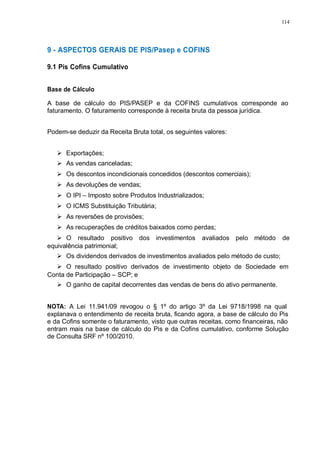 114 
9 - ASPECTOS GERAIS DE PIS/Pasep e COFINS 
9.1 Pis Cofins Cumulativo 
Base de Cálculo 
A base de cálculo do PIS/PASEP e da COFINS cumulativos corresponde ao 
faturamento. O faturamento corresponde à receita bruta da pessoa jurídica. 
Podem-se deduzir da Receita Bruta total, os seguintes valores: 
 Exportações; 
 As vendas canceladas; 
 Os descontos incondicionais concedidos (descontos comerciais); 
 As devoluções de vendas; 
 O IPI – Imposto sobre Produtos Industrializados; 
 O ICMS Substituição Tributária; 
 As reversões de provisões; 
 As recuperações de créditos baixados como perdas; 
 O resultado positivo dos investimentos avaliados pelo método de 
equivalência patrimonial; 
 Os dividendos derivados de investimentos avaliados pelo método de custo; 
 O resultado positivo derivados de investimento objeto de Sociedade em 
Conta de Participação – SCP; e 
 O ganho de capital decorrentes das vendas de bens do ativo permanente. 
NOTA: A Lei 11.941/09 revogou o § 1º do artigo 3º da Lei 9718/1998 na qual 
explanava o entendimento de receita bruta, ficando agora, a base de cálculo do Pis 
e da Cofins somente o faturamento, visto que outras receitas, como financeiras, não 
entram mais na base de cálculo do Pis e da Cofins cumulativo, conforme Solução 
de Consulta SRF nº 100/2010. 
 