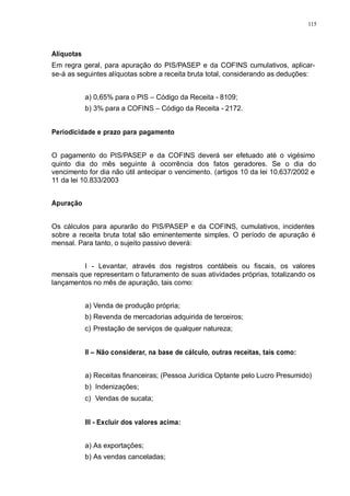 115 
Alíquotas 
Em regra geral, para apuração do PIS/PASEP e da COFINS cumulativos, aplicar-se- 
á as seguintes alíquotas sobre a receita bruta total, considerando as deduções: 
a) 0,65% para o PIS – Código da Receita - 8109; 
b) 3% para a COFINS – Código da Receita - 2172. 
Periodicidade e prazo para pagamento 
O pagamento do PIS/PASEP e da COFINS deverá ser efetuado até o vigésimo 
quinto dia do mês seguinte à ocorrência dos fatos geradores. Se o dia do 
vencimento for dia não útil antecipar o vencimento. (artigos 10 da lei 10.637/2002 e 
11 da lei 10.833/2003 
Apuração 
Os cálculos para apurarão do PIS/PASEP e da COFINS, cumulativos, incidentes 
sobre a receita bruta total são eminentemente simples. O período de apuração é 
mensal. Para tanto, o sujeito passivo deverá: 
I - Levantar, através dos registros contábeis ou fiscais, os valores 
mensais que representam o faturamento de suas atividades próprias, totalizando os 
lançamentos no mês de apuração, tais como: 
a) Venda de produção própria; 
b) Revenda de mercadorias adquirida de terceiros; 
c) Prestação de serviços de qualquer natureza; 
II – Não considerar, na base de cálculo, outras receitas, tais como: 
a) Receitas financeiras; (Pessoa Jurídica Optante pelo Lucro Presumido) 
b) Indenizações; 
c) Vendas de sucata; 
III - Excluir dos valores acima: 
a) As exportações; 
b) As vendas canceladas; 
 