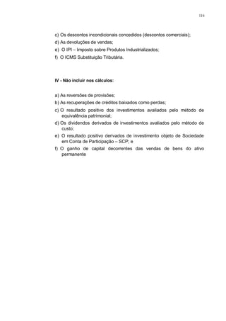 116 
c) Os descontos incondicionais concedidos (descontos comerciais); 
d) As devoluções de vendas; 
e) O IPI – Imposto sobre Produtos Industrializados; 
f) O ICMS Substituição Tributária. 
IV - Não incluir nos cálculos: 
a) As reversões de provisões; 
b) As recuperações de créditos baixados como perdas; 
c) O resultado positivo dos investimentos avaliados pelo método de 
equivalência patrimonial; 
d) Os dividendos derivados de investimentos avaliados pelo método de 
custo; 
e) O resultado positivo derivados de investimento objeto de Sociedade 
em Conta de Participação – SCP; e 
f) O ganho de capital decorrentes das vendas de bens do ativo 
permanente 
 