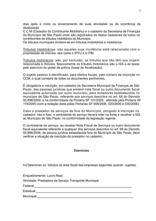 11 
dias após o início ou encerramento de suas atividades ou da ocorrência da 
atualização 
C.C.M (Cadastro do Contribuinte Mobiliário) é o cadastro da Secretaria de Finanças 
do Município de São Paulo onde são registrados os dados cadastrais de todos os 
contribuintes de tributos mobiliários do Município. 
Os tributos municipais dividem-se em tributos imobiliários e mobiliários. 
Tributos imobiliários: são aqueles cuja incidência está relacionada com a 
propriedade de imóveis, tais como o IPTU e o ITBI. 
Tributos mobiliários: são, por exclusão, os tributos que não têm sua origem 
relacionada a imóveis. Basicamente os tributos mobiliários são o ISS e as taxas 
pelo exercício do poder de polícia (taxas de fiscalização). 
O sujeito passivo é identificado, para efeitos fiscais, pelo número de inscrição no 
CCM, o qual constará de todos os documentos pertinentes. 
É obrigatória a inscrição, em cadastro da Secretaria Municipal de Finanças de São 
Paulo, das pessoas jurídicas que emitem nota fiscal ou outro documento fiscal 
equivalente autorizado por outro município, para tomadores estabelecidos no 
município de São Paulo, referente aos serviços descritos no art. 68 do Decreto 
50.896/2009, e na conformidade da Portaria SF 101/2005 , alterada pela Portaria SF 
118/2005 (com a redação dada pelas Portarias SF 008/2006, 020/2006 e 030/2006). 
Caso o prestador de serviços de fora do Município, obrigado à inscrição no 
cadastro, não o fizer, o contratante do serviço deverá reter na fonte e recolher o ISS 
ao Município de São Paulo, na conformidade da legislação vigente. 
O contratante do serviço, ao receber Nota Fiscal de Serviços ou outro documento 
fiscal equivalente referente a qualquer dos serviços descritos no art. 68 do Decreto 
50.896/2009, de pessoa jurídica estabelecida fora do Município de São Paulo, deve 
verificar a situação da inscrição do prestador no cadastro.. 
Exercícios 
1-) Descrever os tributos da área fiscal das empresas seguintes quando sujeitas: 
Enquadramento: Lucro Real, 
Atividade: Prestadora de Serviço Transporte Municipal 
Federal:________________________________________________________ 
Estadual:_______________________________________________________ 
Municipal:_______________________________________________________ 
 