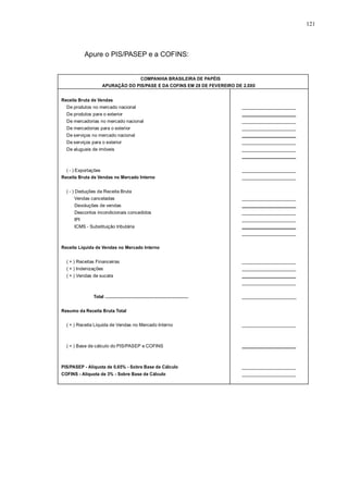 121 
Apure o PIS/PASEP e a COFINS: 
COMPANHIA BRASILEIRA DE PAPÉIS 
APURAÇÃO DO PIS/PASE E DA COFINS EM 28 DE FEVEREIRO DE 2.0X0 
Receita Bruta de Vendas 
De produtos no mercado nacional 
De produtos para o exterior 
De mercadorias no mercado nacional 
De mercadorias para o exterior 
De serviços no mercado nacional 
De serviços para o exterior 
De alugueis de imóveis 
( - ) Exportações 
Receita Bruta de Vendas no Mercado Interno 
( - ) Deduções da Receita Bruta 
Vendas canceladas 
Devoluções de vendas 
Descontos incondicionais concedidos 
IPI 
ICMS - Substituição tributária 
Receita Líquida de Vendas no Mercado Interno 
( + ) Receitas Financeiras 
( + ) Indenizações 
( + ) Vendas de sucata 
Total ..................................................................... 
Resumo da Receita Bruta Total 
( + ) Receita Líquida de Vendas no Mercado Interno 
( = ) Base de cálculo do PIS/PASEP e COFINS 
PIS/PASEP - Alíquota de 0,65% - Sobre Base de Cálculo 
COFINS - Alíquota de 3% - Sobre Base de Cálculo 
_____________________ 
_____________________ 
_____________________ 
_____________________ 
_____________________ 
_____________________ 
_____________________ 
_____________________ 
_____________________ 
_____________________ 
_____________________ 
_____________________ 
_____________________ 
_____________________ 
_____________________ 
_____________________ 
_____________________ 
_____________________ 
_____________________ 
_____________________ 
_____________________ 
_____________________ 
_____________________ 
_____________________ 
_____________________ 
 