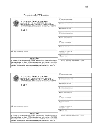 Preencha os DARF’S abaixo: 
122 
MINISTÉRIO DA FAZENDA 
SECRETARIA DA RECEEITA FEDERAL 
DOCUMENTO DE ARRECADAÇÃO DE RECEITAS FEDERAIS 
DARF 
02 PERIODO DE APURAÇÃO 
03 NÚMERO DO CPF OU CNPJ 
04 CODIGO DA RECEITA 
05 NÚMERO DE REFERENCIA 
06 DATA DE VENCIMENTO 
07 VALOR DO PRINCIPAL 
08 VALOR DA MULTA 
01 NOME DA EMPRESA / TELEFONE 09 VALOR DOS JUROS E OU 
ENCARGOS DL. 1.025/69 
10 VALOR TOTAL 
ATENÇÃO 
É vedado o recolhimento de tributos administrados pela Secretaria da 
Receita Federal do Brasil (RFB) cujo valor total seja inferior a R$ 10,00. 
Ocorrendo tal situação, adicione esse valor ao tributo de mesmo código de 
períodos subseqüentes, até que o total seja igual ou superior a R$ 10,00. 
11 AUTENTICAÇÃO BANCARIA (Somente nas 1º e 2º vias) 
MINISTÉRIO DA FAZENDA 
SECRETARIA DA RECEEITA FEDERAL 
DOCUMENTO DE ARRECADAÇÃO DE RECEITAS FEDERAIS 
DARF 
02 PERIODO DE APURAÇÃO 
03 NÚMERO DO CPF OU CNPJ 
04 CODIGO DA RECEITA 
05 NÚMERO DE REFERENCIA 
06 DATA DE VENCIMENTO 
07 VALOR DO PRINCIPAL 
08 VALOR DA MULTA 
01 NOME DA EMPRESA / TELEFONE 09 VALOR DOS JUROS E OU 
ENCARGOS DL. 1.025/69 
10 VALOR TOTAL 
ATENÇÃO 
É vedado o recolhimento de tributos administrados pela Secretaria da 
Receita Federal do Brasil (RFB) cujo valor total seja inferior a R$ 10,00. 
Ocorrendo tal situação, adicione esse valor ao tributo de mesmo código de 
períodos subseqüentes, até que o total seja igual ou superior a R$ 10,00. 
11 AUTENTICAÇÃO BANCARIA (Somente nas 1º e 2º vias) 
 