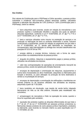 124 
Dos Créditos 
Dos valores de Contribuição para o PIS/Pasep e Cofins apurados, a pessoa jurídica 
submetida à incidência não-cumulativa poderá descontar créditos, calculados 
mediante a aplicação das alíquotas de 7,6% (Cofins) e 1,65% (Contribuição para o 
PIS/Pasep), sobre os valores: 
 bens adquiridos para revenda, exceto em relação às mercadorias e aos 
produtos sujeitos a substituição tributária e àqueles aos quais se aplicam 
alíquotas específicas, conforme a Lei nº 10.637/2002, art. 2º, §§ 1º e 1º-A e 
Lei nº 10.833/2003, art. 2º, §§ 1º e 1º-A.; 
 bens e serviços utilizados como insumo na prestação de serviços e na 
produção ou fabricação de bens ou produtos destinados à venda, inclusive 
combustíveis e lubrificantes, exceto em relação ao pagamento de que trata a 
Lei nº 10.485/2002, art. 2º, devido pelo fabricante ou importador, ao 
concessionário, pela intermediação ou entrega dos veículos classificados nas 
posições 87.03 e 87.04 da TIPI; 
 energia elétrica e energia térmica, inclusive sob a forma de vapor, 
consumidas nos estabelecimentos da pessoa jurídica 
 aluguéis de prédios, máquinas e equipamentos pagos a pessoa jurídica, 
utilizados nas atividades da empresa; 
 valor das contraprestações de operações de arrendamento mercantil de 
pessoa jurídica, exceto de optante pelo Simples Nacional; 
 encargos de depreciação e amortização de máquinas, equipamentos e 
outros bens incorporados ao ativo imobilizado, adquiridos ou fabricados para 
locação a terceiros, ou para utilização na produção de bens destinados à 
venda ou na prestação de serviços; 
 encargos de depreciação e amortização de edificações e benfeitorias em 
imóveis próprios ou de terceiros utilizados nas atividades da empresa, 
adquiridas a partir de 1º.05.2004; 
 bens recebidos em devolução, cuja receita de venda tenha integrado 
faturamento do mês ou de mês anterior, tributada pela modalidade não 
cumulativa; 
 armazenagem de mercadoria e frete na operação de venda, quando o 
ônus for suportado pelo vendedor; 
 aquisição dos produtos sujeitos as alíquotas diferenciadas de que trata o 
§ 1º do art. 2º da Lei nº 10.833/2003 por pessoas jurídicas produtoras ou 
fabricantes desses produtos de outra pessoa jurídica importadora, produtora 
ou fabricante, para revenda no mercado interno ou para exportação (Lei nº 
11.727/2008, art. 24): 
 