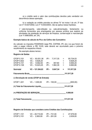 125 
a) o crédito será o valor das contribuições devidos pelo vendedor em 
decorrência dessa operação; 
b) a vedação ao crédito prevista na alínea "b" do inciso I do art. 3º das 
Lei nº.10.637/2002, Lei nº 10.833/2003, não se aplica nessa hipótese; 
 vale-transporte, vale-refeição ou vale-alimentação, fardamento ou 
uniforme fornecidos aos empregados por pessoa jurídica que explore as 
atividades de prestação de serviços de limpeza, conservação e manutenção 
(Lei 11.898/2009, art. 24). 
Exemplo básico de cálculo do Pis e da Cofins não Cumulativo 
Ao calcular os impostos FEDERAIS (seja PIS, COFINS, IPI, etc.) os que forem de 
valor a pagar inferior a R$ 10,00, este deverá ser acumulado para o próximo 
recolhimento do respectivo tributo. 
No exemplo abaixo temos:: 
Registro de Saídas 
CFOP 5.101 VC – 93.051,38 IPI - 7.317,35 = 85.734,03 
CFOP 5.922 VC - 8.828,20 = 8.828,20 
CFOP 6.101 VC - 9.062,00 IPI - 367,80 = 8.694,20 
CFOP 6.108 VC - 10.623,25 IPI - 1.962,39 = 8.660,86 
Sub-total VC – 121.564,83 IPI - 9.647,54 = 111.917,29 
Faturamento Bruto____________________________________111.917,29 
(-) Devolução de venda (CFOP de Entrada) 
CFOP 1.201 VC – 1.000,00 IPI – 100,00 _____________(900,00) 
(=) Total do Faturamento Líquido________________________111.017,29 
(+) PRESTAÇÃO DE SERVIÇOS___________________________ 6.000,00 
(=) Total Faturamento _________________________________117.017.29 
Registro de Entradas que considera como Créditos das Contribuições 
CFOP 1.101 VC – 28.710,00 IPI – 731,00 = 27.979,00 
CFOP 2.101 VC - 2,900,00 IPI – 261,00 = 2.639,00 
 