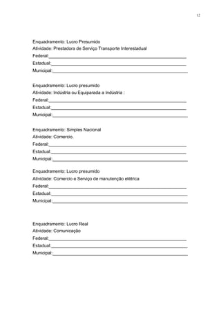 12 
Enquadramento: Lucro Presumido 
Atividade: Prestadora de Serviço Transporte Interestadual 
Federal:________________________________________________________ 
Estadual:_______________________________________________________ 
Municipal:_______________________________________________________ 
Enquadramento: Lucro presumido 
Atividade: Indústria ou Equiparada a Indústria : 
Federal:________________________________________________________ 
Estadual:_______________________________________________________ 
Municipal:_______________________________________________________ 
Enquadramento: Simples Nacional 
Atividade: Comercio. 
Federal:________________________________________________________ 
Estadual:_______________________________________________________ 
Municipal:_______________________________________________________ 
Enquadramento: Lucro presumido 
Atividade: Comercio e Serviço de manutenção elétrica 
Federal:________________________________________________________ 
Estadual:_______________________________________________________ 
Municipal:_______________________________________________________ 
Enquadramento: Lucro Real 
Atividade: Comunicação 
Federal:________________________________________________________ 
Estadual:_______________________________________________________ 
Municipal:_______________________________________________________ 
 