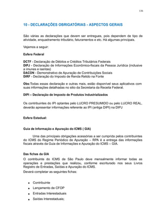 136 
10 - DECLARAÇÕES OBRIGATÓRIAS - ASPECTOS GERAIS 
São várias as declarações que devem ser entregues, pois dependem de tipo de 
atividade, enquadramento tributário, faturamentos e etc. Há algumas principais. 
Vejamos a seguir: 
Esfera Federal 
DCTF - Declaração de Débitos e Créditos Tributários Federais 
DIPJ - Declaração de Informações Econômico-fiscais da Pessoa Jurídica (inclusive 
a imunes e isentas) 
DACON - Demonstrativo de Apuração de Contribuições Sociais 
DIRF - Declaração do Imposto de Renda Retido na Fonte 
Obs:Todas essas declaração e outras mais, estão disponível seus aplicativos com 
suas informações detalhadas no sitio da Secretaria da Receita Federal. 
DIPI – Declaração de Imposto de Produtos Industrializados 
Os contribuintes do IPI optantes pelo LUCRO PRESUMIDO ou pelo LUCRO REAL, 
deverão apresentar informações referente ao IPI (antiga DIPI) na DIPJ 
Esfera Estadual: 
Guia de Informação e Apuração do ICMS ( GIA) 
Uma das principais obrigações acessórias a ser cumprida pelos contribuintes 
do ICMS do Regime Periódico de Apuração – RPA é a entrega das informações 
fiscais através da Guia de Informações e Apuração do ICMS – GIA. 
Das fichas da GIA 
O contribuinte do ICMS de São Paulo deve mensalmente informar todas as 
operações e prestações que realizou, conforme escriturado nos seus Livros 
Registro de Entradas, Saídas e Apuração do ICMS. 
Deverá completar as seguintes fichas: 
Contribuinte 
Lançamento de CFOP 
Entradas Interestaduais 
Saídas Interestaduais; 
 