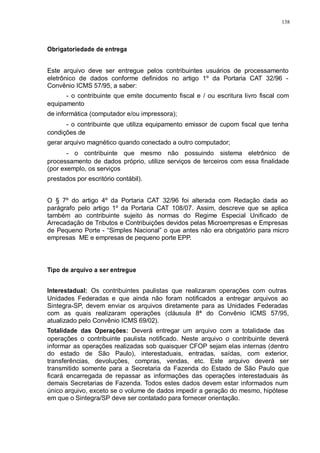 138 
Obrigatoriedade de entrega 
Este arquivo deve ser entregue pelos contribuintes usuários de processamento 
eletrônico de dados conforme definidos no artigo 1º da Portaria CAT 32/96 - 
Convênio ICMS 57/95, a saber: 
- o contribuinte que emite documento fiscal e / ou escritura livro fiscal com 
equipamento 
de informática (computador e/ou impressora); 
- o contribuinte que utiliza equipamento emissor de cupom fiscal que tenha 
condições de 
gerar arquivo magnético quando conectado a outro computador; 
- o contribuinte que mesmo não possuindo sistema eletrônico de 
processamento de dados próprio, utilize serviços de terceiros com essa finalidade 
(por exemplo, os serviços 
prestados por escritório contábil). 
O § 7º do artigo 4º da Portaria CAT 32/96 foi alterada com Redação dada ao 
parágrafo pelo artigo 1º da Portaria CAT 108/07. Assim, descreve que se aplica 
também ao contribuinte sujeito às normas do Regime Especial Unificado de 
Arrecadação de Tributos e Contribuições devidos pelas Microempresas e Empresas 
de Pequeno Porte - “Simples Nacional” o que antes não era obrigatório para micro 
empresas ME e empresas de pequeno porte EPP. 
Tipo de arquivo a ser entregue 
Interestadual: Os contribuintes paulistas que realizaram operações com outras 
Unidades Federadas e que ainda não foram notificados a entregar arquivos ao 
Sintegra-SP, devem enviar os arquivos diretamente para as Unidades Federadas 
com as quais realizaram operações (cláusula 8ª do Convênio ICMS 57/95, 
atualizado pelo Convênio ICMS 69/02). 
Totalidade das Operações: Deverá entregar um arquivo com a totalidade das 
operações o contribuinte paulista notificado. Neste arquivo o contribuinte deverá 
informar as operações realizadas sob quaisquer CFOP sejam elas internas (dentro 
do estado de São Paulo), interestaduais, entradas, saídas, com exterior, 
transferências, devoluções, compras, vendas, etc. Este arquivo deverá ser 
transmitido somente para a Secretaria da Fazenda do Estado de São Paulo que 
ficará encarregada de repassar as informações das operações interestaduais às 
demais Secretarias de Fazenda. Todos estes dados devem estar informados num 
único arquivo, exceto se o volume de dados impedir a geração do mesmo, hipótese 
em que o Sintegra/SP deve ser contatado para fornecer orientação. 
 