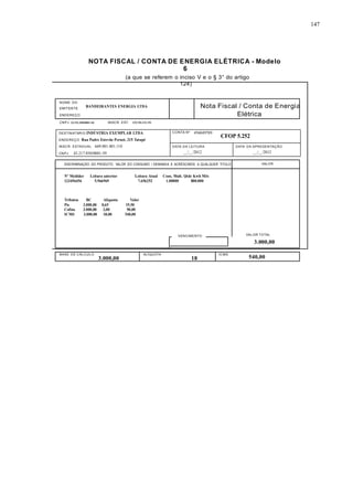 147 
NOTA FISCAL / CONTA DE ENERGIA ELÉTRICA - Modelo 
6 
(a que se referem o inciso V e o § 3° do artigo 
124) 
NOME DO 
EMITENTE 
ENDEREÇO 
BANDEIRANTES ENERGIA LTDA Nota Fiscal / Conta de Energia 
Elétrica 
CNPJ 22.152.458/0001+02 INSCR. EST. 125.156.123.152 
DESTINATÁRIO INDÚSTRIA EXEMPLAR LTDA 
ENDEREÇO Rua Padre Estevão Pernet, 215 Tatupé 
INSCR. ESTADUAL 669.001.001.110 
CNPJ 43.217.850/0001-59 
CONTA 
Nº 
456849789 
CFOP 5.252 
DATA DA LEITURA 
__/__/2012 
DATA DA APRESENTAÇÃO 
__/__/2012 
DISCRIMINAÇÃO DO PRODUTO, VALOR DO CONSUMO / DEMANDA E ACRÉSCIMOS A QUALQUER TITULO VALOR 
Nº Medidor Leitura anterior Leitura Atual Cons. Mult. Qtde Kwh Mês 
123456456 5.966969 7.656252 1.00000 800.000 
Tributos BC Alíquota Valor 
Pis 3.000,00 0,65 19,50 
Cofins 3.000,00 3,00 90,00 
ICMS 3.000,00 18,00 540,00 
VENCIMENTO VALOR TOTAL 
3.000,00 
BASE DE CÁLCULO ALÍQUOTA ICMS 
3.000,00 18 540,00 
 