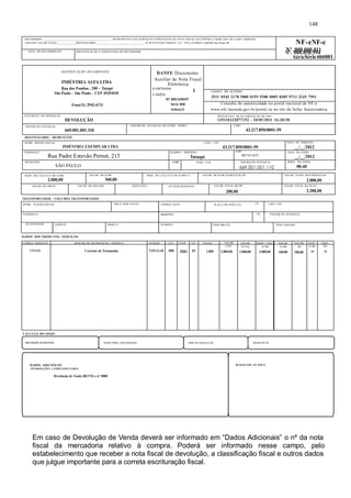 RECEBEMOS ________________________________________________ OS PRODUTOS E/OU SERVIÇOS CONSTANTES DA NOTA FISCAL ELETRÔNICA INDICADA AO LADO. EMISSÃO: 
10/05/2011 VALOR TOTAL_____________DESTINATÁRIO: _________________________________- R PE ESTEVAO PERNET, 215 - VILA GOMES CARDIM Sao Paulo-SP NF-eNF-e 
DATA DO RECEBIMENTO IDENTIFICAÇÃO E ASSINATURA DO RECEBEDOR 
DENTIFICAÇÃO DO EMITENTE 
INDÚSTRIA ALFA LTDA 
Rua dos Pombos , 200 – Tatupé 
São Paulo – São Paulo – CEP 45454545 
Fone(11) 2942-6711 
NATUREZA DA OPERAÇÃO 
DEVOLUÇÃO 
INSCRIÇÃO ESTADUAL 
669.001.001.110 
DESTINATÁRIO / REMETENTE 
NOME / RAZÃO SOCIAL CNPJ / CPF 
INDÚSTRIA EXEMPLAR LTDA 43.217.850/0001-59 
ENDEREÇO 
Rua Padre Estevão Pernet, 215 . 
MUNICÍPIO 
SÃO PAULO UFSP FONE / FAX INSCRIÇÃO ESTADUAL 
BASE DE CÁLCULO DO ICMS 
2.000,00 
VALOR DO ICMS 
VALOR DO FRETE VALOR DO SEGURO DESCONTO OUTRAS DESPESAS VALOR TOTAL DO IPI 
TRANSPORTADOR / VOLUMES TRANSPORTADOS 
BAIRRO / DISTRITO 
Tatuapé 
CEP 
Nº .000.000.011 Nº. 000.058.594 
SérieSérie 000001 
08743-035 DATA DA SAÍDA 
669.001.001.110 
360,00 
BASE DE CÁLCULO DO ICMS S.T. VALOR DO ICMS SUBSTITUIÇÃO VALOR TOTAL DOS PRODUTOS 
200,00 
NOME / RAZÃO SOCIAL FRETE POR CONTA CÓDIGO ANTT PLACA DO VEÍCULO UF CNPJ / CPF 
DATA DE EMISSÃO 
__/__/2012 
__/__/2012 
HORA DA SAÍDA 
08:40 
VALOR TOTAL DA NOTA 
ENDEREÇO MUNICÍPIO UF INSCRIÇÃO ESTADUAL 
QUANTIDADE ESPÉCIE MARCA NÚMERO PESO BRUTO PESO LÍQUIDO 
DADOS DOS PRODUTOS / SERVIÇOS 
. 
DANFE Documento 
Auxiliar da Nota Fiscal 
Eletrônica 
0-ENTRADA 1 
1-SAÍDA 
N? 000.038597 
Série 000 
Folha1/1 
CHAVE DE ACESSO 
3511 0543 2178 5000 0159 5500 0005 0385 9713 3245 7991 
Consulta de autenticidade no portal nacional da NF-e 
www.nfe.fazenda.gov.br/portal ou no site da Sefaz Autorizadora 
PROTOCOLO DE AUTORIZAÇÃO DE USO 
135110232077152 - 10/05/2011 16:20:50 
INSCRIÇÃO ESTADUAL DO SUBST. TRIBUT. CNPJ 
43.217.850/0001-59 
2.000,00 
2.200,00 
CÓDIGO PRODUTO DESCRIÇÃO DO PRODUTO / SERVIÇO NCM/SH CST CFOP UN QUANT VALOR VALOR BASE CÁLC. VALOR. VALOR. ALIQ. ALIQ. 
CFT4726 Corrente de Trasmissão 7315.12.10 000 5201 PC 1,000 
CÁLCULO DO ISSQN 
. 
148 
UNIT 
2.000,00 
TOTAL 
2.000,00 
ICMS 
2.000,00 
INSCRIÇÃO MUNICIPAL VALOR TOTAL DOS SERVIÇOS BASE DE CÁLCULO ISS VALOR DO ISS 
DADOS ADICIONAIS 
INFORMAÇÕES COMPLEMENTARES 
Devolução de Venda REf NF-e nº 0000 
RESERVADO AO FISCO 
ICMS 
360,00 
IPI 
200,00 
ICMS 
18 
IPI 
10 
Em caso de Devolução de Venda deverá ser informado em “Dados Adicionais” o nº da nota 
fiscal da mercadoria relativo à compra. Poderá ser informado nesse campo, pelo 
estabelecimento que receber a nota fiscal de devolução, a classificação fiscal e outros dados 
que julgue importante para a correta escrituração fiscal. 
 
