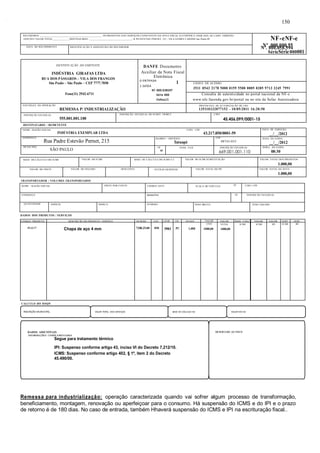 RECEBEMOS ________________________________________________ OS PRODUTOS E/OU SERVIÇOS CONSTANTES DA NOTA FISCAL ELETRÔNICA INDICADA AO LADO. EMISSÃO: 
10/05/2011 VALOR TOTAL_____________DESTINATÁRIO: _________________________________- R PE ESTEVAO PERNET, 215 - VILA GOMES CARDIM Sao Paulo-SP NF-eNF-e 
DATA DO RECEBIMENTO IDENTIFICAÇÃO E ASSINATURA DO RECEBEDOR 
DENTIFICAÇÃO DO EMITENTE 
INDÚSTRIA GIRAFAS LTDA 
RUA DOS PÁSSAROS – VILA DOS FRANGOS 
São Paulo – São Paulo – CEP 7777.7050 
Fone(11) 2942-6711 
NATUREZA DA OPERAÇÃO 
REMESSA P/ INDUSTRIALIZAÇÃO 
INSCRIÇÃO ESTADUAL 
555.001.001.100 
DESTINATÁRIO / REMETENTE 
NOME / RAZÃO SOCIAL CNPJ / CPF 
INDÚSTRIA EXEMPLAR LTDA 43.217.850/0001-59 
ENDEREÇO 
Rua Padre Estevão Pernet, 215 
MUNICÍPIO 
SÃO PAULO UF 
BASE DE CÁLCULO DO ICMS VALOR DO ICMS BASE DE CÁLCULO DO ICMS S.T. VALOR DO ICMS SUBSTITUIÇÃO VALOR TOTAL DOS PRODUTOS 
VALOR DO FRETE VALOR DO SEGURO DESCONTO OUTRAS DESPESAS VALOR TOTAL DO IPI VALOR TOTAL DA NOTA 
TRANSPORTADOR / VOLUMES TRANSPORTADOS 
. 
BAIRRO / DISTRITO 
Tatuapé 
CEP 
Nº .000.000.55 Nº. 000.058.594 
SérieSérie 000001 
08743-035 DATA DA SAÍDA 
SP FONE / FAX INSCRIÇÃO ESTADUAL 
669.001.001.110 
NOME / RAZÃO SOCIAL FRETE POR CONTA CÓDIGO ANTT PLACA DO VEÍCULO UF CNPJ / CPF 
DATA DE EMISSÃO 
__/__/2012 
__/__/2012 
HORA DA SAÍDA 
08:30 
ENDEREÇO MUNICÍPIO UF INSCRIÇÃO ESTADUAL 
QUANTIDADE ESPÉCIE MARCA NÚMERO PESO BRUTO PESO LÍQUIDO 
DADOS DOS PRODUTOS / SERVIÇOS 
. 
DANFE Documento 
Auxiliar da Nota Fiscal 
Eletrônica 
0-ENTRADA 1 
1-SAÍDA 
N? 000.038597 
Série 000 
Folha1/1 
CHAVE DE ACESSO 
3511 0543 2178 5000 0159 5500 0005 0385 9713 3245 7991 
Consulta de autenticidade no portal nacional da NF-e 
www.nfe.fazenda.gov.br/portal ou no site da Sefaz Autorizadora 
PROTOCOLO DE AUTORIZAÇÃO DE USO 
135110232077152 - 10/05/2011 16:20:50 
INSCRIÇÃO ESTADUAL DO SUBST. TRIBUT. CNPJ 
45.456.099/0001-15 
1.000,00 
1.000,00 
CÓDIGO PRODUTO DESCRIÇÃO DO PRODUTO / SERVIÇO NCM/SH CST CFOP UN QUANT VALOR VALOR BASE CÁLC. VALOR. VALOR. ALIQ. ALIQ. 
59-33.77 Chapa de aço 4 mm 7208.25.00 050 5901 PC 1,000 
CÁLCULO DO ISSQN 
. 
150 
UNIT 
1000,00 
TOTAL 
1000,00 
ICMS ICMS IPI ICMS IPI 
INSCRIÇÃO MUNICIPAL VALOR TOTAL DOS SERVIÇOS BASE DE CÁLCULO ISS VALOR DO ISS 
DADOS ADICIONAIS RESERVADO AO FISCO 
INFORMAÇÕES COMPLEMENTARES 
Segue para tratamento térmico 
IPI: Suspenso conforme artigo 43, inciso VI do Decreto 7.212/10. 
ICMS: Suspenso conforme artigo 402, § 1º, item 2 do Decreto 
45.490/00. 
Remessa para industrialização: operação caracterizada quando vai sofrer algum processo de transformação, 
beneficiamento, montagem, renovação ou aperfeiçoar para o consumo. Há suspensão do ICMS e do IPI e o prazo 
de retorno é de 180 dias. No caso de entrada, também Hhaverá suspensão do ICMS e IPI na escrituração fiscal.. 
 