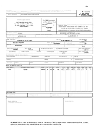 RECEBEMOS ________________________________________________ OS PRODUTOS E/OU SERVIÇOS CONSTANTES DA NOTA FISCAL ELETRÔNICA INDICADA AO LADO. EMISSÃO: 
10/05/2011 VALOR TOTAL_____________DESTINATÁRIO: _________________________________- R PE ESTEVAO PERNET, 215 - VILA GOMES CARDIM Sao Paulo-SP NF-eNF-e 
DESTINATÁRIO / REMETENTE 
NOME / RAZÃO SOCIAL CNPJ / CPF 
COMERCIO MELO LTDA 45.456.099/0001-15 
ENDEREÇO 
RUA DOS POMBOS 
MUNICÍPIO 
Nº .000.000.08 Nº. 000.058.594 
SérieSérie 000001 
SP FONE / FAX INSCRIÇÃO ESTADUAL HORA DA SAÍDA 
SÃO PAULO UF 
TRANSPORTADOR / VOLUMES TRANSPORTADOS 
DADOS DOS PRODUTOS / SERVIÇOS 
DATA DE EMISSÃO 
__/__/2012 
. 
BAIRRO / DISTRITO 
Vila Eucalipto 
CEP 
08743-035 DATA DA SAÍDA 
__/__/2012 
CÓDIGO PRODUTO DESCRIÇÃO DO PRODUTO / SERVIÇO NCM/SH CST CFOP UN QUANT VALOR VALOR BASE CÁLC. VALOR. VALOR. ALIQ. ALIQ. 
59-4269 Binóculos 9005.10.00 000 5101 PC 1,000 
CÁLCULO DO ISSQN 
. 
163 
UNIT 
6.234,41 
TOTAL 
6.234,41 
ICMS 
6.857,85 
INSCRIÇÃO MUNICIPAL VALOR TOTAL DOS SERVIÇOS BASE DE CÁLCULO ISS VALOR DO ISS 
DADOS ADICIONAIS 
INFORMAÇÕES COMPLEMENTARES RESERVADO AO FISCO 
ICMS 
1.714,46 
IPI 
623,44 
ICMS 
25 
IPI IMBUTIDO: o valor do IPI entra na base de cálculo do ICMS quando venda para consumidor final, ou seja, 
quando o destinatário não comercializar ou industrializar a mercadoria. 
IPI 
10 
DENTIFICAÇÃO DO EMITENTE 
INDÚSTRIA EXEMPLAR LTDA 
Rua Padre Estevão Pernet, 215 – Tatupé 
São Paulo – São Paulo – CEP 7777.7000 
Fone(11) 2942-6711 
. 
DANFE Documento 
Auxiliar da Nota Fiscal 
Eletrônica 
0-ENTRADA 1 
1-SAÍDA 
N? 000.038597 
Série 000 
Folha1/1 
CHAVE DE ACESSO 
3511 0543 2178 5000 0159 5500 0005 0385 9713 3245 7991 
Consulta de autenticidade no portal nacional da NF-e 
www.nfe.fazenda.gov.br/portal ou no site da Sefaz Autorizadora 
NATUREZA DA OPERAÇÃO 
VENDA 
PROTOCOLO DE AUTORIZAÇÃO DE USO 
135110232077152 - 10/05/2011 16:20:50 
INSCRIÇÃO ESTADUAL 
669.001.001.110 
INSCRIÇÃO ESTADUAL DO SUBST. TRIBUT. CNPJ 
43.217.850/0001-59 
NOME / RAZÃO SOCIAL FRETE POR CONTA CÓDIGO ANTT PLACA DO VEÍCULO UF CNPJ / CPF 
ENDEREÇO MUNICÍPIO UF INSCRIÇÃO ESTADUAL 
QUANTIDADE ESPÉCIE MARCA NÚMERO PESO BRUTO PESO LÍQUIDO 
08:30 
DATA DO RECEBIMENTO IDENTIFICAÇÃO E ASSINATURA DO RECEBEDOR 
BASE DE CÁLCULO DO ICMS 
6.857,85 
VALOR DO ICMS 
1.714,46 
BASE DE CÁLCULO DO ICMS S.T. VALOR DO ICMS SUBSTITUIÇÃO VALOR TOTAL DOS PRODUTOS 
6.234,41 
VALOR DO FRETE VALOR DO SEGURO DESCONTO OUTRAS DESPESAS VALOR TOTAL DO IPI 
623,44 
VALOR TOTAL DA NOTA 
6.857,85 
 