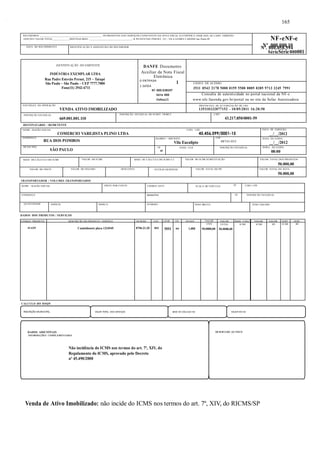 RECEBEMOS ________________________________________________ OS PRODUTOS E/OU SERVIÇOS CONSTANTES DA NOTA FISCAL ELETRÔNICA INDICADA AO LADO. EMISSÃO: 
10/05/2011 VALOR TOTAL_____________DESTINATÁRIO: _________________________________- R PE ESTEVAO PERNET, 215 - VILA GOMES CARDIM Sao Paulo-SP NF-eNF-e 
DENTIFICAÇÃO DO EMITENTE 
INDÚSTRIA EXEMPLAR LTDA 
Rua Padre Estevão Pernet, 215 – Tatupé 
São Paulo – São Paulo – CEP 7777.7000 
Fone(11) 2942-6711 
NATUREZA DA OPERAÇÃO 
VENDA ATIVO IMOBILIZADO 
INSCRIÇÃO ESTADUAL 
669.001.001.110 
DESTINATÁRIO / REMETENTE 
NOME / RAZÃO SOCIAL CNPJ / CPF 
COMERCIO VAREJISTA PLINO LTDA 45.456.099/0001-15 
TRANSPORTADOR / VOLUMES TRANSPORTADOS 
Nº .000.000.10 Nº. 000.058.594 
SérieSérie 000001 
SP FONE / FAX INSCRIÇÃO ESTADUAL HORA DA SAÍDA 
NOME / RAZÃO SOCIAL FRETE POR CONTA CÓDIGO ANTT PLACA DO VEÍCULO UF CNPJ / CPF 
ENDEREÇO MUNICÍPIO UF INSCRIÇÃO ESTADUAL 
QUANTIDADE ESPÉCIE MARCA NÚMERO PESO BRUTO PESO LÍQUIDO 
DADOS DOS PRODUTOS / SERVIÇOS 
. 
DANFE Documento 
Auxiliar da Nota Fiscal 
Eletrônica 
0-ENTRADA 1 
1-SAÍDA 
N? 000.038597 
Série 000 
Folha1/1 
CHAVE DE ACESSO 
3511 0543 2178 5000 0159 5500 0005 0385 9713 3245 7991 
Consulta de autenticidade no portal nacional da NF-e 
www.nfe.fazenda.gov.br/portal ou no site da Sefaz Autorizadora 
PROTOCOLO DE AUTORIZAÇÃO DE USO 
135110232077152 - 10/05/2011 16:20:50 
INSCRIÇÃO ESTADUAL DO SUBST. TRIBUT. CNPJ 
43.217.850/0001-59 
CÓDIGO PRODUTO DESCRIÇÃO DO PRODUTO / SERVIÇO NCM/SH CST CFOP UN QUANT VALOR VALOR BASE CÁLC. VALOR. VALOR. ALIQ. ALIQ. 
49-4259 Caminhonete placa 1234545 8704.21.20 041 5551 un 1,000 
CÁLCULO DO ISSQN 
. 
165 
UNIT 
50.0000,00 
TOTAL 
50.0000,00 
ICMS ICMS IPI ICMS IPI 
INSCRIÇÃO MUNICIPAL VALOR TOTAL DOS SERVIÇOS BASE DE CÁLCULO ISS VALOR DO ISS 
DADOS ADICIONAIS 
INFORMAÇÕES COMPLEMENTARES 
Não incidência do ICMS nos termos do art. 7º, XIV, do 
Regulamento do ICMS, aprovado pelo Decreto 
nº 45.490/2000 
RESERVADO AO FISCO 
Venda de Ativo Imobilizado: não incide do ICMS nos termos do art. 7º, XIV, do RICMS/SP 
DATA DE EMISSÃO 
__/__/2012 
ENDEREÇO 
RUA DOS POMBOS 
. 
BAIRRO / DISTRITO 
Vila Eucalipto 
CEP 
08743-035 DATA DA SAÍDA 
__/__/2012 
MUNICÍPIO 
SÃO PAULO UF 
08:00 
DATA DO RECEBIMENTO IDENTIFICAÇÃO E ASSINATURA DO RECEBEDOR 
BASE DE CÁLCULO DO ICMS VALOR DO ICMS BASE DE CÁLCULO DO ICMS S.T. VALOR DO ICMS SUBSTITUIÇÃO VALOR TOTAL DOS PRODUTOS 
50.000,00 
VALOR DO FRETE VALOR DO SEGURO DESCONTO OUTRAS DESPESAS VALOR TOTAL DO IPI VALOR TOTAL DA NOTA 
50.000,00 
 