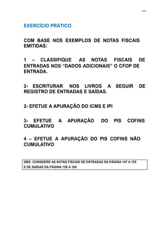 169 
EXERCÍCIO PRÁTICO 
COM BASE NOS EXEMPLOS DE NOTAS FISCAIS 
EMITIDAS: 
1 – CLASSIFIQUE AS NOTAS FISCAIS DE 
ENTRADAS NOS “DADOS ADICIONAIS” O CFOP DE 
ENTRADA. 
2- ESCRITURAR NOS LIVROS A SEGUIR DE 
REGISTRO DE ENTRADAS E SAÍDAS. 
2- EFETUE A APURAÇÃO DO ICMS E IPI 
3- EFETUE A APURAÇÃO DO PIS COFINS 
CUMULATIVO 
4 – EFETUE A APURAÇÃO DO PIS COFINS NÃO 
CUMULATIVO 
OBS: CONSIDERE AS NOTAS FISCAIS DE ENTRADAS DA PÁGINA 147 A 155 
E DE SAÍDAS DA PÁGINA 156 A 169 
 