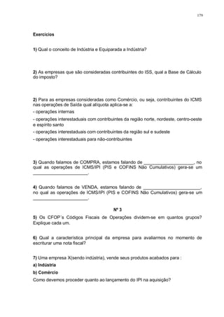 179 
Exercícios 
1) Qual o conceito de Indústria e Equiparada a Indústria? 
2) As empresas que são consideradas contribuintes do ISS, qual a Base de Cálculo 
do imposto? 
2) Para as empresas consideradas como Comércio, ou seja, contribuintes do ICMS 
nas operações de Saída qual alíquota aplica-se a: 
- operações internas 
- operações interestaduais com contribuintes da região norte, nordeste, centro-oeste 
e espírito santo 
- operações interestaduais com contribuintes da região sul e sudeste 
- operações interestaduais para não-contribuintes 
3) Quando falamos de COMPRA, estamos falando de ____________________, no 
qual as operações de ICMS/IPI (PIS e COFINS Não Cumulativos) gera-se um 
______________________. 
4) Quando falamos de VENDA, estamos falando de _______________________, 
no qual as operações de ICMS/IPI (PIS e COFINS Não Cumulativos) gera-se um 
______________________. 
Nº 3 
5) Os CFOP´s Códigos Fiscais de Operações dividem-se em quantos grupos? 
Explique cada um. 
6) Qual a característica principal da empresa para avaliarmos no momento de 
escriturar uma nota fiscal? 
7) Uma empresa X(sendo indústria), vende seus produtos acabados para : 
a) Indústria 
b) Comércio 
Como devemos proceder quanto ao lançamento do IPI na aquisição? 
 