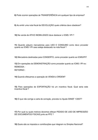 180 
8) Pode ocorrer operações de TRANSFERÊNCIA em qualquer tipo de empresa? 
9) Ao emitir uma nota fiscal de DEVOLUÇÃO quais critérios devo obedecer? 
10) Na venda de ATIVO IMOBILIZADO deve destacar o ICMS / IPI ? 
11) Quando adquiro mercadorias para USO E CONSUMO como devo proceder 
quanto ao ICMS / IPI caso esteja destacado na nota fiscal ? 
12) Mercadoria destinadas para CONSERTO, como proceder quanto ao ICMS/IPI? 
13) Em operações de DEMONSTRAÇÃO como proceder quanto ao ICMS / IPI na : 
REMESSA : 
RETORNO : 
14) Quando efetuamos a operação de VENDA à ORDEM? 
15) Para operações de EXPORTAÇÃO há um incentivo fiscal. Qual seria este 
incentivo fiscal ? 
16) O que não corrige a carta de correção, prevista no Ajuste SINIEF 1/2007? 
17) Por qual ou quais motivos devemos efetuar PEDIDO DE USO DE IMPRESSÃO 
DE DOCUMENTOS FISCAIS junto ao PFE ? 
18) Quais são os impostos e contribuições que integram no Simples Nacional? 
 