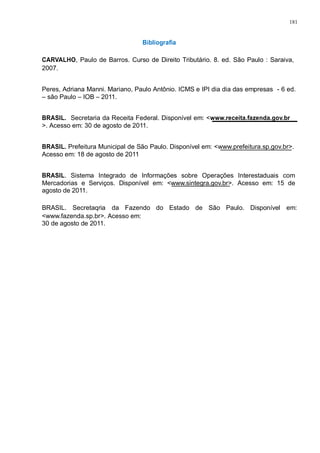 181 
Bibliografia 
CARVALHO, Paulo de Barros. Curso de Direito Tributário. 8. ed. São Paulo : Saraiva, 
2007. 
Peres, Adriana Manni. Mariano, Paulo Antônio. ICMS e IPI dia dia das empresas - 6 ed. 
– são Paulo – IOB – 2011. 
BRASIL. Secretaria da Receita Federal. Disponível em: <www.receita.fazenda.gov.br 
>. Acesso em: 30 de agosto de 2011. 
BRASIL. Prefeitura Municipal de São Paulo. Disponível em: <www.prefeitura.sp.gov.br>. 
Acesso em: 18 de agosto de 2011 
BRASIL. Sistema Integrado de Informações sobre Operações Interestaduais com 
Mercadorias e Serviços. Disponível em: <www.sintegra.gov.br>. Acesso em: 15 de 
agosto de 2011. 
BRASIL. Secretaqria da Fazendo do Estado de São Paulo. Disponível em: 
<www.fazenda.sp.br>. Acesso em: 
30 de agosto de 2011. 
