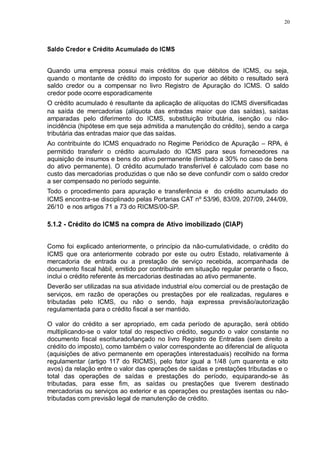 20 
Saldo Credor e Crédito Acumulado do ICMS 
Quando uma empresa possui mais créditos do que débitos de ICMS, ou seja, 
quando o montante de crédito do imposto for superior ao débito o resultado será 
saldo credor ou a compensar no livro Registro de Apuração do ICMS. O saldo 
credor pode ocorre esporadicamente 
O crédito acumulado é resultante da aplicação de alíquotas do ICMS diversificadas 
na saída de mercadorias (alíquota das entradas maior que das saídas), saídas 
amparadas pelo diferimento do ICMS, substituição tributária, isenção ou não-incidência 
(hipótese em que seja admitida a manutenção do crédito), sendo a carga 
tributária das entradas maior que das saídas. 
Ao contribuinte do ICMS enquadrado no Regime Periódico de Apuração – RPA, é 
permitido transferir o crédito acumulado do ICMS para seus fornecedores na 
aquisição de insumos e bens do ativo permanente (limitado a 30% no caso de bens 
do ativo permanente). O crédito acumulado transferível é calculado com base no 
custo das mercadorias produzidas o que não se deve confundir com o saldo credor 
a ser compensado no período seguinte. 
Todo o procedimento para apuração e transferência e do crédito acumulado do 
ICMS encontra-se disciplinado pelas Portarias CAT nº 53/96, 83/09, 207/09, 244/09, 
26/10 e nos artigos 71 a 73 do RICMS/00-SP. 
5.1.2 - Crédito do ICMS na compra de Ativo imobilizado (CIAP) 
Como foi explicado anteriormente, o princípio da não-cumulatividade, o crédito do 
ICMS que ora anteriormente cobrado por este ou outro Estado, relativamente à 
mercadoria de entrada ou a prestação de serviço recebida, acompanhada de 
documento fiscal hábil, emitido por contribuinte em situação regular perante o fisco, 
inclui o crédito referente às mercadorias destinadas ao ativo permanente. 
Deverão ser utilizadas na sua atividade industrial e/ou comercial ou de prestação de 
serviços, em razão de operações ou prestações por ele realizadas, regulares e 
tributadas pelo ICMS, ou não o sendo, haja expressa previsão/autorização 
regulamentada para o crédito fiscal a ser mantido. 
O valor do crédito a ser apropriado, em cada período de apuração, será obtido 
multiplicando-se o valor total do respectivo crédito, segundo o valor constante no 
documento fiscal escriturado/lançado no livro Registro de Entradas (sem direito a 
crédito do imposto), como também o valor correspondente ao diferencial de alíquota 
(aquisições de ativo permanente em operações interestaduais) recolhido na forma 
regulamentar (artigo 117 do RICMS), pelo fator igual a 1/48 (um quarenta e oito 
avos) da relação entre o valor das operações de saídas e prestações tributadas e o 
total das operações de saídas e prestações do período, equiparando-se às 
tributadas, para esse fim, as saídas ou prestações que tiverem destinado 
mercadorias ou serviços ao exterior e as operações ou prestações isentas ou não-tributadas 
com previsão legal de manutenção de crédito. 
 