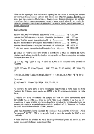 21 
Para fins de apuração dos valores das operações de saídas e prestações, devem 
ser computados apenas os valores das saídas que afiguram caráter definitivo, ou 
seja, que transferem a titularidade, devendo ser desconsideradas as saídas 
provisórias, tais como remessa para conserto, para industrialização, as quais não 
reduzem estoques, constituem simples deslocamentos físicos, sem implicações de 
ordem patrimonial 
Exemplificando 
a) valor do ICMS constante do documento fiscal .................... R$ 1.200,00 
b) valor do ICMS correspondente ao diferencial de alíquota... R$ 600,00 
c) valor Total de saídas ou prestações (d + e + f)................. R$ 20.000,00 
d) valor das saídas ou prestações destinadas ao exterior ........ R$ 2.000,00 
e) valor das saídas ou prestações isentas ou não-tributadas... R$ 5.000,00 
f) valor das saídas ou prestações tributadas (c - d - e).......... R$ 13.000,00 
g) cálculo do valor a que tem direito o contribuinte a título de crédito do ICMS 
relativo à entrada ou aquisição de ativo permanente, conforme a seguinte sugestão 
de equação matemática 
{ [ (a + b) / 48] . [ (d+ f) : c] } = valor do ICMS a ser lançado como crédito no 
RAICMS 
{ [ (R$ 600,00 + R$ 1.200,00) / 48] . [ (R$ 2.000,00 + R$ 13.000,00) : R$ 20.000,00] 
}= 
= {R$ 37,50 . [ R$ 15.000,00 : R$ 20.000,00] } = = {R$ 37,50 . 0,75} = R$ R$ 28,12 
Ou então 
[(1 - (5.000,00 / 20.000,00)) / 48] x 1.800,00 = 28,12 
Na compra de bens para o ativo imobilizado registramos a nota fiscal no livro 
Registro de Entradas sem crédito do ICMS e do IPI, mesmo destacado na nota 
fiscal. 
O crédito do ICMS decorrente da compra de bem do ativo permanente será 
apropriado mês a mês, por meio de uma nota fiscal, modelo 1 ou 1-A ou NF-e, 
conforme o caso, emitida em nome do próprio contribuinte, englobando todos os 
valores calculados e apropriados como crédito no Quadro 5 do "Controle de Crédito 
de ICMS do Ativo Permanente - CIAP", modelo D. 
Essa nota fiscal terá como natureza da operação: "Lançamento de Crédito - Ativo 
Permanente"; CFOP 1.604 e como valor total o valor da parcela do ICMS a ser 
creditado. 
A nota referente ao crédito do Ativo deverá permanecer presa ao bloco, ou em 
outros casos com todas as suas vias unidas. 
 