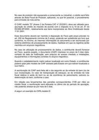 22 
No caso de produtor não equiparado a comerciante ou industrial, o crédito será feito 
através de Nota Fiscal de Produtor, aplicando, no que for possível, o procedimento 
para emissão da nota acima. 
O CIAP, modelo "D" (Anexo 2 da Portaria CAT nº 25/2001), deve ser utilizado para 
apuração do crédito do imposto de acordo com o disposto no § 10 do art. 61 do 
RICMS-SP/2000 , relativamente aos bens incorporados ao Ativo Imobilizado desde 
1º.01.2001. 
Esse documento deverá ser mantido à disposição do Fisco pelo prazo previsto no 
art. 202 do Regulamento (mínimo de 5 anos), podendo ser substituído por livro que 
contenha, no mínimo, as mesmas informações do documento e ser escriturado por 
sistema eletrônico de processamento de dados, hipótese em que os registros serão 
mantidos em arquivos magnéticos. 
No caso de utilização de processamento de dados, o contribuinte deverá fornecer 
ao Fisco, quando exigido, o documento (CIAP) impresso no prazo de 5 dias úteis, 
contado da data da notificação, sem prejuízo do acesso imediato a instalações, 
equipamentos e informações contidas no arquivo magnético. 
Quando o estabelecimento matriz estiver localizado em outro Estado, o contribuinte 
poderá optar pelo modelo de CIAP adotado pelo Estado em que estiver localizada a 
sua matriz. 
A escrituração do CIAP será feita até o dia seguinte ao da entrada do bem (ou de 
sua incorporação, no caso de transposição de estoque), ao da emissão da nota 
fiscal relativa à saída do bem ou ao da ocorrência de perecimento, extravio ou 
deterioração do bem, conforme o caso. 
Em relação aos lançamentos das parcelas correspondentes (1/48 por mês) ao 
crédito fiscal, a escrituração será efetuada no último dia do período de apuração, 
não podendo atrasar-se por mais de 5 dias. 
A seguir um exemplo do CIPA,modelo D: 
 