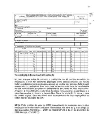 CONTROLE DE CRÉDITO DE ICMS DO ATIVO PERMANENTE - CIAP - MODELO D Nº de ordem 
1 - IDENTIFICAÇÃO 
Contribuinte Inscrição 
Bem 
Máquina de enxugar gelo 
2 - ENTRADA 
Fornecedor 
Industria de Maquinas e equipamentos LTDA 
Nº do LRE 
3 - SAÍDA 
CONTROLE DE CRÉDITO DE ICMS DO ATIVO PERMANENTE - CIAP - MODELO D 
1 
Folha do LRE 
2 
5 - APROPRIAÇÃO MENSAL DO CRÉDITO 
23 
N 
º 
d 
a 
N 
o 
t 
a 
F 
i 
scal 
4 - PERDA OU BAIXA 
Tipo de Evento 
Modelo 
Data 
da Sa 
ída 
D 
ata 
1351315 
Nº da Nota 
Data da Entrada 
01/01/2011 
Valor do Imposto 
1.800,00 
1º Ano 2º Ano 3º Ano 4º Ano 
123153 
Parc Mês/Ano Fator Valor Parc Mês/Ano Fator Valor Parc Mês/Ano Fator Valor Parc Mês/Ano Fator Valor 
1º jan/11 0,75 28,12 1º 1º 1º 
2º 2º 2º 2º 
3º 3º 3º 3º 
4º 4º 4º 4º 
5º 5º 5º 5º 
6º 6º 6º 6º 
7º 7º 7º 7º 
8º 8º 8º 8º 
9º 9º 9º 9º 
10º 10º 10º 10º 
11º 11º 11º 11º 
12º 12º 12º 12º 
Transferência de Bens do Ativo Imobilizado 
No caso em que, antes de concluído o crédito total das 48 parcelas de crédito do 
imobilizado, o bem for transferido (operação entre estabelecimentos do mesmo 
titular), o estabelecimento destinatário poderá se creditar das parcelas faltantes até 
a conclusão do crédito total. Para tanto deve ser emitida nota fiscal de transferência 
do bem mencionando a expressão "Transferência de Crédito do Ativo Imobilizado - 
Artigo 61, § 11 do RICMS", o valor total do crédito remanescente, a quantidade e o 
valor das parcelas, o número, a data da Nota Fiscal de aquisição do bem e o valor 
do crédito original. Esta nota deve estar acompanhada de cópia reprográfica da 
Nota Fiscal de aquisição do bem. 
NOTA: Pode creditar do valor do ICMS integralmente de aquisição para o ativo 
imobilizado de Fornecedores industrial relacionados nos itens do § 3º do artigo 29 
das Disposições Transitórios – DDTT do RICMS/SP até o dia 31 de Dezembro de 
2012.(Decreto nº 147/2011). 
 
