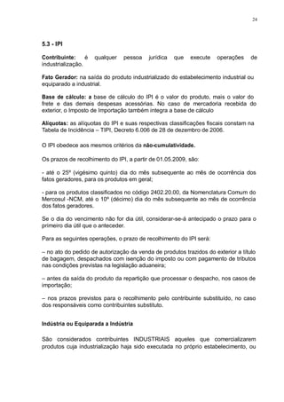 24 
5.3 - IPI 
Contribuinte: é qualquer pessoa jurídica que execute operações de 
industrialização. 
Fato Gerador: na saída do produto industrializado do estabelecimento industrial ou 
equiparado a industrial. 
Base de cálculo: a base de cálculo do IPI é o valor do produto, mais o valor do 
frete e das demais despesas acessórias. No caso de mercadoria recebida do 
exterior, o Imposto de Importação também integra a base de cálculo 
Alíquotas: as alíquotas do IPI e suas respectivas classificações fiscais constam na 
Tabela de Incidência – TIPI, Decreto 6.006 de 28 de dezembro de 2006. 
O IPI obedece aos mesmos critérios da não-cumulatividade. 
Os prazos de recolhimento do IPI, a partir de 01.05.2009, são: 
- até o 25º (vigésimo quinto) dia do mês subsequente ao mês de ocorrência dos 
fatos geradores, para os produtos em geral; 
- para os produtos classificados no código 2402.20.00, da Nomenclatura Comum do 
Mercosul -NCM, até o 10º (décimo) dia do mês subsequente ao mês de ocorrência 
dos fatos geradores. 
Se o dia do vencimento não for dia útil, considerar-se-á antecipado o prazo para o 
primeiro dia útil que o anteceder. 
Para as seguintes operações, o prazo de recolhimento do IPI será: 
– no ato do pedido de autorização da venda de produtos trazidos do exterior a título 
de bagagem, despachados com isenção do imposto ou com pagamento de tributos 
nas condições previstas na legislação aduaneira; 
– antes da saída do produto da repartição que processar o despacho, nos casos de 
importação; 
– nos prazos previstos para o recolhimento pelo contribuinte substituído, no caso 
dos responsáveis como contribuintes substituto. 
Indústria ou Equiparada a Indústria 
São considerados contribuintes INDUSTRIAIS aqueles que comercializarem 
produtos cuja industrialização haja sido executada no próprio estabelecimento, ou 
 