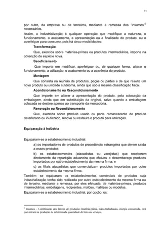 25 
por outro, da empresa ou de terceiros, mediante a remessa dos “insumos”3 
necessários. 
Assim, a industrialização é qualquer operação que modifique a natureza, o 
funcionamento, o acabamento, a apresentação ou a finalidade do produto, ou o 
aperfeiçoe para consumo, pois há cinco modalidades: 
Transformação 
Que, exercida sobre matérias-primas ou produtos intermediários, importe na 
obtenção de espécie nova. 
Beneficiamento 
Que importe em modificar, aperfeiçoar ou, de qualquer forma, alterar o 
funcionamento, a utilização, o acabamento ou a aparência do produto. 
Montagem 
Que consista na reunião de produtos, peças ou partes e de que resulte um 
novo produto ou unidade autônoma, ainda que sob a mesma classificação fiscal. 
Acondicionamento ou Reacondicionamento 
Que importe em alterar a apresentação do produto, pela colocação da 
embalagem, ainda que em substituição da original, salvo quando a embalagem 
colocada se destine apenas ao transporte da mercadoria. 
Renovação ou Recondicionamento 
Que, exercida sobre produto usado ou parte remanescente de produto 
deteriorado ou inutilizado, renove ou restaure o produto para utilização. 
Equiparação à Indústria 
Equiparam-se a estabelecimento industrial: 
a) os importadores de produtos de procedência estrangeira que derem saída 
a esses produtos; 
b) os estabelecimentos (atacadistas ou varejistas) que receberem 
diretamente da repartição aduaneira que efetuou o desembaraço produtos 
importados por outro estabelecimento da mesma firma; e 
c) as filiais atacadistas que comercializam produtos importados por outro 
estabelecimento da mesma firma. 
Também se equiparam os estabelecimentos comerciais de produtos cuja 
industrialização tenha sido realizada por outro estabelecimento da mesma firma ou 
de terceiro, mediante a remessa, por eles efetuada, de matérias-primas, produtos 
intermediários, embalagens, recipientes, moldes, matrizes ou modelos. 
Equiparam-se a estabelecimento industrial, por opção, os: 
3 Insumos – Combinação dos fatores de produção (matéria-prima, horas-trabalhadas, energia consumida, etc) 
que entram na produção de determinada quantidade de bens ou serviços. 
 