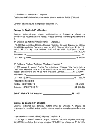 27 
O cálculo do IPI se resume no seguinte: 
Operações de Entradas (Créditos), menos as Operações de Saídas (Débitos). 
Veremos adiante alguns exemplos de cálculo de IPI. 
Exemplo do Cálculo do IPI a Recolher: 
Empresa Industrial que comprou matéria-prima da Empresa X, efetuou os 
processos de industrialização e vendeu os seus produtos acabados para a Empresa 
Y. 
1º) Entradas de Matéria-Prima(Compras) – Empresa X. 
- 10.000 Kgs do produto Blocos e Chapas, Filtrantes, de pasta de papel, de código 
de NCM Nomenclatura Comum do Mercosul 4812.00.00 de alíquota do IPI de 12%, 
sendo R$ 0,25 Kg, totalizando-se uma NF de Valor Total/Valor Contábil 
de._______________________________________________________R$ 2.500,00 
Alíquota de IPI.___________________________________________________12% 
Valor do IPI (Crédito)__________________________________________R$ 300,00 
2º) Saídas de Produtos Acabados (Vendas) – Empresa Y. 
- 1.000 pacotes do produto Fraldas Descartáveis de código de NCM Nomenclatura 
Comum do Mercosul 6209.20.01 de alíquota do IPI de 15%, sendo R$ 3,50 cada 
pacote, totalizando-se uma NF de Valor Total/Valor Contábil ________.R$ 3.500,00 
Alíquota de IPI____________________________________________________15% 
Valor do IPI (Débito)_________________________________________R$ 525,00 
Resumo das Operações 
Saídas – DÉBITO DE IPI ______________________________________ R$ 525,00 
Entradas – CRÉDITO DE IPI___________________________________R$ (300,00) 
SALDO DEVEDOR / IPI a recolher _____________________________R$ 225,00 
Exemplo do Cálculo do IPI CREDOR: 
Empresa Industrial que comprou matéria-prima da Empresa X, efetuou os 
processos de industrialização e vendeu os seus produtos acabados para a Empresa 
Y. 
1º) Entradas de Matéria-Prima(Compras) – Empresa X. 
10.000 Kgs do produto Blocos e Chapas, Filtrantes, de pasta de papel, de código 
de NCM Nomenclatura Comum do Mercosul 4812.00.00 de alíquota do IPI de 12%, 
 