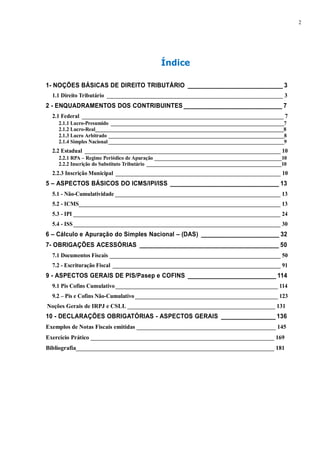 2 
Índice 
1- NOÇÕES BÁSICAS DE DIREITO TRIBUTÁRIO ____________________________ 3 
1.1 Direito Tributário _______________________________________________________________ 3 
2 - ENQUADRAMENTOS DOS CONTRIBUINTES _____________________________ 7 
2.1 Federal ________________________________________________________________________ 7 
2.1.1 Lucro-Presumido ____________________________________________________________________7 
2.1.2 Lucro-Real__________________________________________________________________________8 
2.1.3 Lucro Arbitrado _____________________________________________________________________8 
2.1.4 Simples Nacional _____________________________________________________________________9 
2.2 Estadual ______________________________________________________________________ 10 
2.2.1 RPA – Regime Periódico de Apuração __________________________________________________10 
2.2.2 Inscrição do Substituto Tributário _____________________________________________________10 
2.2.3 Inscrição Municipal ___________________________________________________________ 10 
5 – ASPECTOS BÁSICOS DO ICMS/IPI/ISS ________________________________ 13 
5.1 - Não-Cumulatividade ___________________________________________________________ 13 
5.2 - ICMS________________________________________________________________________ 13 
5.3 - IPI __________________________________________________________________________ 24 
5.4 - ISS __________________________________________________________________________ 30 
6 – Cálculo e Apuração do Simples Nacional – (DAS) _______________________ 32 
7- OBRIGAÇÕES ACESSÓRIAS _________________________________________ 50 
7.1 Documentos Fiscais _____________________________________________________________ 50 
7.2 - Escrituração Fiscal ____________________________________________________________ 91 
9 - ASPECTOS GERAIS DE PIS/Pasep e COFINS __________________________ 114 
9.1 Pis Cofins Cumulativo __________________________________________________________ 114 
9.2 – Pis e Cofins Não-Cumulativo ___________________________________________________ 123 
Noções Gerais de IRPJ e CSLL __________________________________________________ 131 
10 - DECLARAÇÕES OBRIGATÓRIAS - ASPECTOS GERAIS ________________ 136 
Exemplos de Notas Fiscais emitidas _______________________________________________ 145 
Exercício Prático ______________________________________________________________ 169 
Bibliografia___________________________________________________________________ 181 
 