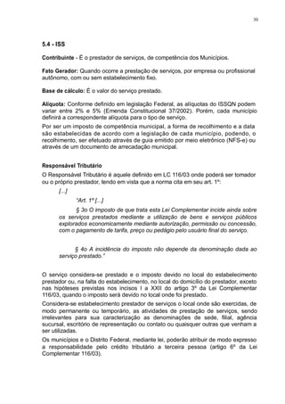 30 
5.4 - ISS 
Contribuinte - É o prestador de serviços, de competência dos Municípios. 
Fato Gerador: Quando ocorre a prestação de serviços, por empresa ou profissional 
autônomo, com ou sem estabelecimento fixo. 
Base de cálculo: É o valor do serviço prestado. 
Alíquota: Conforme definido em legislação Federal, as alíquotas do ISSQN podem 
variar entre 2% e 5% (Emenda Constitucional 37/2002). Porém, cada município 
definirá a correspondente alíquota para o tipo de serviço. 
Por ser um imposto de competência municipal, a forma de recolhimento e a data 
são estabelecidas de acordo com a legislação de cada município, podendo, o 
recolhimento, ser efetuado através de guia emitido por meio eletrônico (NFS-e) ou 
através de um documento de arrecadação municipal. 
Responsável Tributário 
O Responsável Tributário é aquele definido em LC 116/03 onde poderá ser tomador 
ou o próprio prestador, tendo em vista que a norma cita em seu art. 1º: 
[...] 
“Art. 1º [...] 
§ 3o O imposto de que trata esta Lei Complementar incide ainda sobre 
os serviços prestados mediante a utilização de bens e serviços públicos 
explorados economicamente mediante autorização, permissão ou concessão, 
com o pagamento de tarifa, preço ou pedágio pelo usuário final do serviço. 
§ 4o A incidência do imposto não depende da denominação dada ao 
serviço prestado.” 
O serviço considera-se prestado e o imposto devido no local do estabelecimento 
prestador ou, na falta do estabelecimento, no local do domicílio do prestador, exceto 
nas hipóteses previstas nos incisos I a XXII do artigo 3º da Lei Complementar 
116/03, quando o imposto será devido no local onde foi prestado. 
Considera-se estabelecimento prestador de serviços o local onde são exercidas, de 
modo permanente ou temporário, as atividades de prestação de serviços, sendo 
irrelevantes para sua caracterização as denominações de sede, filial, agência 
sucursal, escritório de representação ou contato ou quaisquer outras que venham a 
ser utilizadas. 
Os municípios e o Distrito Federal, mediante lei, poderão atribuir de modo expresso 
a responsabilidade pelo crédito tributário a terceira pessoa (artigo 6º da Lei 
Complementar 116/03). 
 