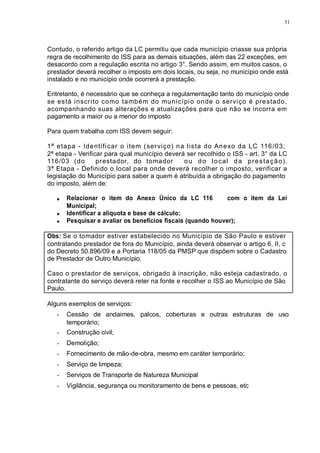 31 
Contudo, o referido artigo da LC permitiu que cada município criasse sua própria 
regra de recolhimento do ISS para as demais situações, além das 22 exceções, em 
desacordo com a regulação escrita no artigo 3°. Sendo assim, em muitos casos, o 
prestador deverá recolher o imposto em dois locais, ou seja, no município onde está 
instalado e no município onde ocorrerá a prestação. 
Entretanto, é necessário que se conheça a regulamentação tanto do município onde 
se está inscr i to como também do município onde o serviço é prestado, 
acompanhando suas alterações e atualizações para que não se incorra em 
pagamento a maior ou a menor do imposto. 
Para quem trabalha com ISS devem seguir: 
1ª etapa - Ident i f icar o i tem (serviço) na l ista do Anexo da LC 116/03; 
2ª etapa - Verificar para qual município deverá ser recolhido o ISS - art. 3° da LC 
116/03 (do prestador, do tomador ou do local da prestação) . 
3ª Etapa - Definido o local para onde deverá recolher o imposto, verificar a 
legislação do Município para saber a quem é atribuída a obrigação do pagamento 
do imposto, além de: 
Relacionar o item do Anexo Único da LC 116 com o item da Lei 
Municipal; 
Identificar a alíquota e base de cálculo; 
Pesquisar e avaliar os benefícios fiscais (quando houver); 
Obs: Se o tomador estiver estabelecido no Município de São Paulo e estiver 
contratando prestador de fora do Município, ainda deverá observar o artigo 6, II, c 
do Decreto 50.896/09 e a Portaria 118/05 da PMSP que dispõem sobre o Cadastro 
de Prestador de Outro Município. 
Caso o prestador de serviços, obrigado à inscrição, não esteja cadastrado, o 
contratante do serviço deverá reter na fonte e recolher o ISS ao Município de São 
Paulo. 
Alguns exemplos de serviços: 
- Cessão de andaimes, palcos, coberturas e outras estruturas de uso 
temporário; 
- Construção civil; 
- Demolição; 
- Fornecimento de mão-de-obra, mesmo em caráter temporário; 
- Serviço de limpeza; 
- Serviços de Transporte de Natureza Municipal 
- Vigilância, segurança ou monitoramento de bens e pessoas, etc 
 