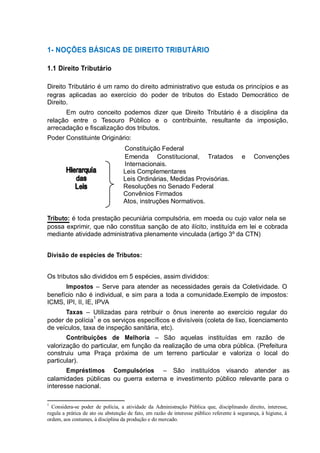 1- NOÇÕES BÁSICAS DE DIREITO TRIBUTÁRIO 
1.1 Direito Tributário 
Direito Tributário é um ramo do direito administrativo que estuda os princípios e as 
regras aplicadas ao exercício do poder de tributos do Estado Democrático de 
Direito. 
Em outro conceito podemos dizer que Direito Tributário é a disciplina da 
relação entre o Tesouro Público e o contribuinte, resultante da imposição, 
arrecadação e fiscalização dos tributos. 
Poder Constituinte Originário: 
Constituição Federal 
Emenda Constitucional, Tratados e Convenções 
Internacionais. 
Leis Complementares 
Leis Ordinárias, Medidas Provisórias. 
Resoluções no Senado Federal 
Convênios Firmados 
Atos, instruções Normativos. 
Tributo: é toda prestação pecuniária compulsória, em moeda ou cujo valor nela se 
possa exprimir, que não constitua sanção de ato ilícito, instituída em lei e cobrada 
mediante atividade administrativa plenamente vinculada (artigo 3º da CTN) 
Divisão de espécies de Tributos: 
Os tributos são divididos em 5 espécies, assim divididos: 
Impostos – Serve para atender as necessidades gerais da Coletividade. O 
benefício não é individual, e sim para a toda a comunidade.Exemplo de impostos: 
ICMS, IPI, II, IE, IPVA 
Taxas – Utilizadas para retribuir o ônus inerente ao exercício regular do 
poder de polícia1 e os serviços específicos e divisíveis (coleta de lixo, licenciamento 
de veículos, taxa de inspeção sanitária, etc). 
Contribuições de Melhoria – São aquelas instituídas em razão de 
valorização do particular, em função da realização de uma obra pública. (Prefeitura 
construiu uma Praça próxima de um terreno particular e valoriza o local do 
particular). 
Empréstimos Compulsórios – São instituídos visando atender as 
calamidades públicas ou guerra externa e investimento público relevante para o 
interesse nacional. 
1 Considera-se poder de polícia, a atividade da Administração Pública que, disciplinando direito, interesse, 
regula a prática de ato ou abstenção de fato, em razão de interesse público referente à segurança, à higiene, à 
ordem, aos costumes, à disciplina da produção e do mercado. 
 